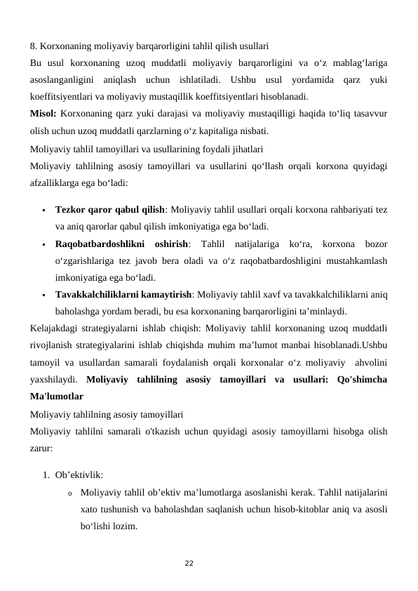 22
8. Korxonaning moliyaviy barqarorligini tahlil qilish usullari
Bu  usul  korxonaning  uzoq  muddatli  moliyaviy  barqarorligini  va  o‘z  mablag‘lariga
asoslanganligini  aniqlash  uchun  ishlatiladi.  Ushbu  usul  yordamida  qarz  yuki
koeffitsiyentlari va moliyaviy mustaqillik koeffitsiyentlari hisoblanadi.
Misol: Korxonaning qarz yuki darajasi va moliyaviy mustaqilligi haqida to‘liq tasavvur
olish uchun uzoq muddatli qarzlarning o‘z kapitaliga nisbati.
Moliyaviy tahlil tamoyillari va usullarining foydali jihatlari
Moliyaviy tahlilning asosiy tamoyillari va usullarini qo‘llash orqali korxona quyidagi
afzalliklarga ega bo‘ladi:

Tezkor qaror qabul qilish: Moliyaviy tahlil usullari orqali korxona rahbariyati tez
va aniq qarorlar qabul qilish imkoniyatiga ega bo‘ladi.

Raqobatbardoshlikni  oshirish:  Tahlil  natijalariga  ko‘ra,  korxona  bozor
o‘zgarishlariga tez javob bera oladi va o‘z raqobatbardoshligini mustahkamlash
imkoniyatiga ega bo‘ladi.

Tavakkalchiliklarni kamaytirish: Moliyaviy tahlil xavf va tavakkalchiliklarni aniq
baholashga yordam beradi, bu esa korxonaning barqarorligini ta’minlaydi.
Kelajakdagi strategiyalarni ishlab chiqish: Moliyaviy tahlil korxonaning uzoq muddatli
rivojlanish strategiyalarini ishlab chiqishda muhim ma’lumot manbai hisoblanadi.Ushbu
tamoyil va usullardan samarali foydalanish orqali korxonalar o‘z moliyaviy  ahvolini
yaxshilaydi.  Moliyaviy  tahlilning  asosiy  tamoyillari  va  usullari:  Qo'shimcha
Ma'lumotlar
Moliyaviy tahlilning asosiy tamoyillari
Moliyaviy tahlilni samarali o'tkazish uchun quyidagi asosiy tamoyillarni hisobga olish
zarur:
1. Ob’ektivlik:
o
Moliyaviy tahlil ob’ektiv ma’lumotlarga asoslanishi kerak. Tahlil natijalarini
xato tushunish va baholashdan saqlanish uchun hisob-kitoblar aniq va asosli
bo‘lishi lozim.
