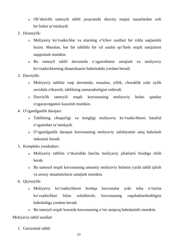 23
o
Ob’ektivlik  tamoyili  tahlil  jarayonida  shaxsiy  nuqtai  nazarlardan  xoli
bo‘lishni ta’minlaydi.
2. Doimiylik:
o
Moliyaviy ko‘rsatkichlar va ularning o‘lchov usullari bir xilda saqlanishi
lozim. Masalan,  har  bir  tahlilda bir  xil  usulni  qo‘llash  orqali  natijalarni
taqqoslash mumkin.
o
Bu  tamoyil  tahlil  davomida  o‘zgarishlarni  aniqlash  va  moliyaviy
ko‘rsatkichlarning dinamikasini baholashda yordam beradi.
3. Davriylik:
o
Moliyaviy  tahlilni  vaqt  davomida,  masalan,  yillik,  choraklik  yoki  oylik
ravishda o'tkazish, tahlilning samaradorligini oshiradi.
o
Davriylik  tamoyili  orqali  korxonaning  moliyaviy  holati  qanday
o'zgarayotganini kuzatish mumkin.
4. O‘rganilganlik darajasi:
o
Tahlilning  chuqurligi  va  kengligi  moliyaviy  ko‘rsatkichlarni  batafsil
o‘rganishni ta’minlaydi.
o
O‘rganilganlik darajasi  korxonaning moliyaviy salohiyatini aniq baholash
imkonini beradi.
5. Kompleks yondashuv:
o
Moliyaviy  tahlilni  o‘tkazishda  barcha  moliyaviy  jihatlarni  hisobga  olish
kerak.
o
Bu tamoyil orqali korxonaning umumiy moliyaviy holatini yaxlit tahlil qilish
va asosiy muammolarni aniqlash mumkin.
6. Qiyosiylik:
o
Moliyaviy  ko‘rsatkichlarni  boshqa  korxonalar  yoki  soha  o‘rtacha
ko‘rsatkichlari  bilan  solishtirish,  korxonaning  raqobatbardoshligini
baholashga yordam beradi.
o
Bu tamoyil orqali bozorda korxonaning o‘rni aniqroq baholanishi mumkin.
Moliyaviy tahlil usullari
1. Gorizontal tahlil:

