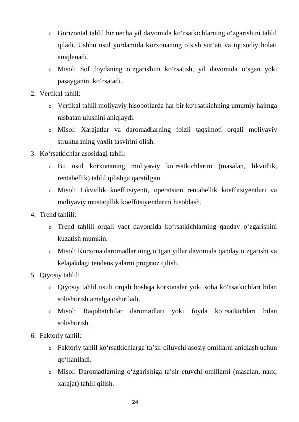 24
o
Gorizontal tahlil bir necha yil davomida ko‘rsatkichlarning o‘zgarishini tahlil
qiladi. Ushbu usul yordamida korxonaning o‘sish sur’ati va iqtisodiy holati
aniqlanadi.
o
Misol:  Sof  foydaning  o‘zgarishini  ko‘rsatish,  yil  davomida  o‘sgan  yoki
pasayganini ko‘rsatadi.
2. Vertikal tahlil:
o
Vertikal tahlil moliyaviy hisobotlarda har bir ko‘rsatkichning umumiy hajmga
nisbatan ulushini aniqlaydi.
o
Misol:  Xarajatlar  va  daromadlarning  foizli  taqsimoti  orqali  moliyaviy
strukturaning yaxlit tasvirini olish.
3. Ko‘rsatkichlar asosidagi tahlil:
o
Bu  usul  korxonaning  moliyaviy  ko‘rsatkichlarini  (masalan,  likvidlik,
rentabellik) tahlil qilishga qaratilgan.
o
Misol:  Likvidlik  koeffitsiyenti,  operatsion  rentabellik  koeffitsiyentlari  va
moliyaviy mustaqillik koeffitsiyentlarini hisoblash.
4. Trend tahlili:
o
Trend tahlili orqali vaqt davomida ko‘rsatkichlarning qanday o‘zgarishini
kuzatish mumkin.
o
Misol: Korxona daromadlarining o‘tgan yillar davomida qanday o‘zgarishi va
kelajakdagi tendensiyalarni prognoz qilish.
5. Qiyosiy tahlil:
o
Qiyosiy tahlil usuli orqali boshqa korxonalar yoki soha ko‘rsatkichlari bilan
solishtirish amalga oshiriladi.
o
Misol:  Raqobatchilar  daromadlari  yoki  foyda  ko‘rsatkichlari  bilan
solishtirish.
6. Faktoriy tahlil:
o
Faktoriy tahlil ko‘rsatkichlarga ta’sir qiluvchi asosiy omillarni aniqlash uchun
qo‘llaniladi.
o
Misol: Daromadlarning o‘zgarishiga ta’sir etuvchi omillarni (masalan, narx,
xarajat) tahlil qilish.
