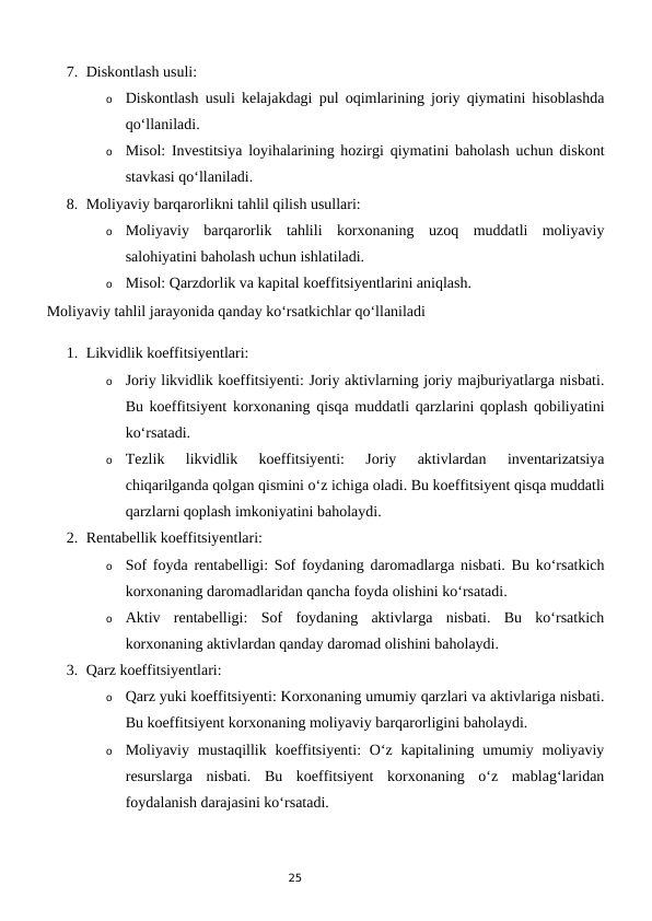 25
7. Diskontlash usuli:
o
Diskontlash usuli kelajakdagi pul oqimlarining joriy qiymatini hisoblashda
qo‘llaniladi.
o
Misol: Investitsiya loyihalarining hozirgi qiymatini baholash uchun diskont
stavkasi qo‘llaniladi.
8. Moliyaviy barqarorlikni tahlil qilish usullari:
o
Moliyaviy  barqarorlik  tahlili  korxonaning  uzoq  muddatli  moliyaviy
salohiyatini baholash uchun ishlatiladi.
o
Misol: Qarzdorlik va kapital koeffitsiyentlarini aniqlash.
Moliyaviy tahlil jarayonida qanday ko‘rsatkichlar qo‘llaniladi
1. Likvidlik koeffitsiyentlari:
o
Joriy likvidlik koeffitsiyenti: Joriy aktivlarning joriy majburiyatlarga nisbati.
Bu koeffitsiyent korxonaning qisqa muddatli qarzlarini qoplash qobiliyatini
ko‘rsatadi.
o
Tezlik  likvidlik  koeffitsiyenti:  Joriy  aktivlardan  inventarizatsiya
chiqarilganda qolgan qismini o‘z ichiga oladi. Bu koeffitsiyent qisqa muddatli
qarzlarni qoplash imkoniyatini baholaydi.
2. Rentabellik koeffitsiyentlari:
o
Sof foyda rentabelligi: Sof foydaning daromadlarga nisbati. Bu ko‘rsatkich
korxonaning daromadlaridan qancha foyda olishini ko‘rsatadi.
o
Aktiv  rentabelligi:  Sof  foydaning  aktivlarga  nisbati.  Bu  ko‘rsatkich
korxonaning aktivlardan qanday daromad olishini baholaydi.
3. Qarz koeffitsiyentlari:
o
Qarz yuki koeffitsiyenti: Korxonaning umumiy qarzlari va aktivlariga nisbati.
Bu koeffitsiyent korxonaning moliyaviy barqarorligini baholaydi.
o
Moliyaviy  mustaqillik  koeffitsiyenti:  O‘z kapitalining umumiy  moliyaviy
resurslarga  nisbati.  Bu  koeffitsiyent  korxonaning  o‘z  mablag‘laridan
foydalanish darajasini ko‘rsatadi.
