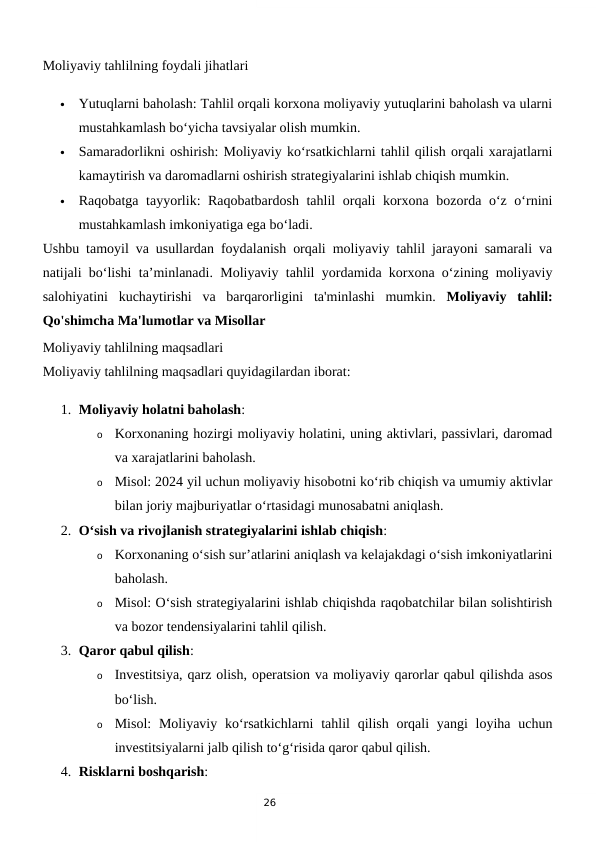 26
Moliyaviy tahlilning foydali jihatlari

Yutuqlarni baholash: Tahlil orqali korxona moliyaviy yutuqlarini baholash va ularni
mustahkamlash bo‘yicha tavsiyalar olish mumkin.

Samaradorlikni oshirish: Moliyaviy ko‘rsatkichlarni tahlil qilish orqali xarajatlarni
kamaytirish va daromadlarni oshirish strategiyalarini ishlab chiqish mumkin.

Raqobatga tayyorlik: Raqobatbardosh tahlil orqali korxona bozorda o‘z o‘rnini
mustahkamlash imkoniyatiga ega bo‘ladi.
Ushbu tamoyil va usullardan foydalanish orqali moliyaviy tahlil jarayoni samarali va
natijali bo‘lishi ta’minlanadi. Moliyaviy tahlil yordamida korxona o‘zining moliyaviy
salohiyatini  kuchaytirishi  va  barqarorligini  ta'minlashi  mumkin.  Moliyaviy  tahlil:
Qo'shimcha Ma'lumotlar va Misollar
Moliyaviy tahlilning maqsadlari
Moliyaviy tahlilning maqsadlari quyidagilardan iborat:
1. Moliyaviy holatni baholash:
o
Korxonaning hozirgi moliyaviy holatini, uning aktivlari, passivlari, daromad
va xarajatlarini baholash.
o
Misol: 2024 yil uchun moliyaviy hisobotni ko‘rib chiqish va umumiy aktivlar
bilan joriy majburiyatlar o‘rtasidagi munosabatni aniqlash.
2. O‘sish va rivojlanish strategiyalarini ishlab chiqish:
o
Korxonaning o‘sish sur’atlarini aniqlash va kelajakdagi o‘sish imkoniyatlarini
baholash.
o
Misol: O‘sish strategiyalarini ishlab chiqishda raqobatchilar bilan solishtirish
va bozor tendensiyalarini tahlil qilish.
3. Qaror qabul qilish:
o
Investitsiya, qarz olish, operatsion va moliyaviy qarorlar qabul qilishda asos
bo‘lish.
o
Misol:  Moliyaviy ko‘rsatkichlarni  tahlil  qilish orqali  yangi  loyiha uchun
investitsiyalarni jalb qilish to‘g‘risida qaror qabul qilish.
4. Risklarni boshqarish:
