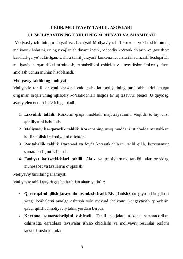 3
I-BOB. MOLIYAVIY TAHLIL ASOSLARI
1.1. MOLIYAVITNING TAHLILNIG MOHIYATI VA AHAMIYATI
 Moliyaviy tahlilning mohiyati va ahamiyati Moliyaviy tahlil korxona yoki tashkilotning
moliyaviy holatini, uning rivojlanish dinamikasini, iqtisodiy ko‘rsatkichlarini o‘rganish va
baholashga yo‘naltirilgan. Ushbu tahlil jarayoni korxona resurslarini samarali boshqarish,
moliyaviy barqarorlikni ta'minlash, rentabellikni oshirish va investitsion imkoniyatlarni
aniqlash uchun muhim hisoblanadi.
Moliyaviy tahlilning mohiyati.
Moliyaviy tahlil jarayoni korxona yoki tashkilot faoliyatining turli jabhalarini chuqur
o‘rganish orqali uning iqtisodiy ko‘rsatkichlari haqida to‘liq tasavvur beradi. U quyidagi
asosiy elementlarni o‘z ichiga oladi:
1. Likvidlik tahlili: Korxona qisqa muddatli majburiyatlarini vaqtida to‘lay olish
qobiliyatini baholash.
2. Moliyaviy barqarorlik tahlili: Korxonaning uzoq muddatli istiqbolda mustahkam
bo‘lib qolish imkoniyatini o‘lchash.
3. Rentabellik tahlili: Daromad va foyda ko‘rsatkichlarini tahlil qilib, korxonaning
samaradorligini baholash.
4. Faoliyat  ko‘rsatkichlari  tahlili:  Aktiv  va  passivlarning  tarkibi,  ular  orasidagi
munosabat va ta'sirlarni o‘rganish.
Moliyaviy tahlilning ahamiyati
Moliyaviy tahlil quyidagi jihatlar bilan ahamiyatlidir:

Qaror qabul qilish jarayonini osonlashtiradi: Rivojlanish strategiyasini belgilash,
yangi loyihalarni amalga oshirish yoki mavjud faoliyatni kengaytirish qarorlarini
qabul qilishda moliyaviy tahlil yordam beradi.

Korxona  samaradorligini  oshiradi:  Tahlil  natijalari  asosida  samaradorlikni
oshirishga qaratilgan tavsiyalar  ishlab chiqilishi va moliyaviy resurslar oqilona
taqsimlanishi mumkin.

