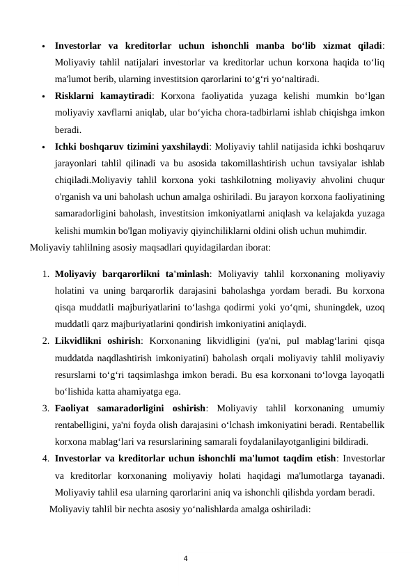 4

Investorlar  va  kreditorlar  uchun  ishonchli  manba  bo‘lib  xizmat  qiladi:
Moliyaviy tahlil natijalari investorlar va kreditorlar uchun korxona haqida to‘liq
ma'lumot berib, ularning investitsion qarorlarini to‘g‘ri yo‘naltiradi.

Risklarni  kamaytiradi:  Korxona  faoliyatida  yuzaga  kelishi  mumkin  bo‘lgan
moliyaviy xavflarni aniqlab, ular bo‘yicha chora-tadbirlarni ishlab chiqishga imkon
beradi.

Ichki boshqaruv tizimini yaxshilaydi: Moliyaviy tahlil natijasida ichki boshqaruv
jarayonlari tahlil qilinadi va bu asosida takomillashtirish uchun tavsiyalar ishlab
chiqiladi.Moliyaviy tahlil korxona yoki tashkilotning moliyaviy ahvolini chuqur
o'rganish va uni baholash uchun amalga oshiriladi. Bu jarayon korxona faoliyatining
samaradorligini baholash, investitsion imkoniyatlarni aniqlash va kelajakda yuzaga
kelishi mumkin bo'lgan moliyaviy qiyinchiliklarni oldini olish uchun muhimdir.
Moliyaviy tahlilning asosiy maqsadlari quyidagilardan iborat:
1. Moliyaviy  barqarorlikni  ta'minlash:  Moliyaviy  tahlil  korxonaning  moliyaviy
holatini va uning barqarorlik darajasini baholashga yordam beradi. Bu korxona
qisqa muddatli majburiyatlarini to‘lashga qodirmi yoki yo‘qmi, shuningdek, uzoq
muddatli qarz majburiyatlarini qondirish imkoniyatini aniqlaydi.
2. Likvidlikni  oshirish:  Korxonaning  likvidligini  (ya'ni,  pul  mablag‘larini  qisqa
muddatda naqdlashtirish imkoniyatini) baholash orqali moliyaviy tahlil moliyaviy
resurslarni to‘g‘ri taqsimlashga imkon beradi. Bu esa korxonani to‘lovga layoqatli
bo‘lishida katta ahamiyatga ega.
3. Faoliyat  samaradorligini  oshirish:  Moliyaviy  tahlil  korxonaning  umumiy
rentabelligini, ya'ni foyda olish darajasini o‘lchash imkoniyatini beradi. Rentabellik
korxona mablag‘lari va resurslarining samarali foydalanilayotganligini bildiradi.
4. Investorlar va kreditorlar uchun ishonchli ma'lumot taqdim etish: Investorlar
va  kreditorlar  korxonaning  moliyaviy  holati  haqidagi  ma'lumotlarga  tayanadi.
Moliyaviy tahlil esa ularning qarorlarini aniq va ishonchli qilishda yordam beradi.
        Moliyaviy tahlil bir nechta asosiy yo‘nalishlarda amalga oshiriladi:

