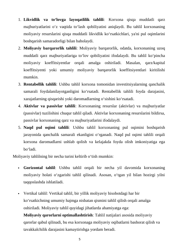 5
1. Likvidlik  va  to‘lovga  layoqatlilik  tahlili:  Korxona  qisqa  muddatli  qarz
majburiyatlarini o‘z vaqtida to‘lash qobiliyatini aniqlaydi. Bu tahlil korxonaning
moliyaviy resurslarini qisqa muddatli likvidlik ko‘rsatkichlari, ya'ni pul oqimlarini
boshqarish samaradorligi bilan baholaydi.
2. Moliyaviy barqarorlik tahlili: Moliyaviy barqarorlik, odatda, korxonaning uzoq
muddatli qarz majburiyatlariga to‘lov qobiliyatini ifodalaydi. Bu tahlil ko‘pincha
moliyaviy  koeffitsiyentlar  orqali  amalga  oshiriladi.  Masalan,  qarz/kapital
koeffitsiyenti  yoki  umumiy  moliyaviy  barqarorlik  koeffitsiyentlari  kiritilishi
mumkin.
3. Rentabellik tahlili: Ushbu tahlil korxona tomonidan investitsiyalarning qanchalik
samarali  foydalanilayotganligini  ko‘rsatadi.  Rentabellik  tahlili  foyda  darajasini,
xarajatlarning qisqarishi yoki daromadlarning o‘sishini ko‘rsatadi.
4. Aktivlar va passivlar tahlili: Korxonaning resurslar (aktivlar) va majburiyatlar
(passivlar) tuzilishini chuqur tahlil qiladi. Aktivlar korxonaning resurslarini bildirsa,
passivlar korxonaning qarz va majburiyatlarini ifodalaydi.
5. Naqd  pul  oqimi  tahlili:  Ushbu  tahlil  korxonaning  pul  oqimini  boshqarish
jarayonida qanchalik samarali ekanligini o‘rganadi. Naqd pul oqimi tahlili orqali
korxona daromadlarni ushlab qolish va kelajakda foyda olish imkoniyatiga ega
bo‘ladi.
Moliyaviy tahlilning bir necha turini keltirib o‘tish mumkin:

Gorizontal  tahlil:  Ushbu  tahlil  orqali  bir  necha  yil  davomida  korxonaning
moliyaviy holati o‘zgarishi tahlil qilinadi. Asosan, o‘tgan yil bilan hozirgi yilni
taqqoslashda ishlatiladi.

Vertikal tahlil: Vertikal tahlil, bir yillik moliyaviy hisobotdagi har bir 
ko‘rsatkichning umumiy hajmga nisbatan qismini tahlil qilish orqali amalga 
oshiriladi. Moliyaviy tahlil quyidagi jihatlarda ahamiyatga ega:
Moliyaviy qarorlarni optimallashtirish: Tahlil natijalari asosida moliyaviy 
qarorlar qabul qilinadi, bu esa korxonaga moliyaviy oqibatlarni bashorat qilish va 
tavakkalchilik darajasini kamaytirishga yordam beradi.
