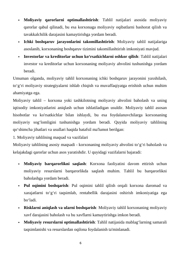 6

Moliyaviy  qarorlarni  optimallashtirish:  Tahlil  natijalari  asosida  moliyaviy
qarorlar qabul qilinadi, bu esa korxonaga moliyaviy oqibatlarni bashorat qilish va
tavakkalchilik darajasini kamaytirishga yordam beradi.

Ichki boshqaruv jarayonlarini takomillashtirish: Moliyaviy tahlil natijalariga
asoslanib, korxonaning boshqaruv tizimini takomillashtirish imkoniyati mavjud.

Investorlar va kreditorlar uchun ko‘rsatkichlarni oshkor qilish: Tahlil natijalari
investor va kreditorlar uchun korxonaning moliyaviy ahvolini tushunishga yordam
beradi.
Umuman olganda, moliyaviy tahlil korxonaning ichki boshqaruv jarayonini yaxshilash,
to‘g‘ri moliyaviy strategiyalarni ishlab chiqish va muvaffaqiyatga erishish uchun muhim
ahamiyatga ega.
Moliyaviy tahlil – korxona yoki tashkilotning moliyaviy ahvolini baholash va uning
iqtisodiy imkoniyatlarini aniqlash uchun ishlatiladigan usuldir. Moliyaviy tahlil asosan
hisobotlar  va  ko'rsatkichlar  bilan  ishlaydi,  bu  esa  foydalanuvchilarga  korxonaning
moliyaviy  sog‘lomligini  tushunishga  yordam  beradi.  Quyida  moliyaviy  tahlilning
qo‘shimcha jihatlari va usullari haqida batafsil ma'lumot berilgan:
1. Moliyaviy tahlilning maqsad va vazifalari
Moliyaviy tahlilning asosiy maqsadi - korxonaning moliyaviy ahvolini to‘g‘ri baholash va
kelajakdagi qarorlar uchun asos yaratishdir. U quyidagi vazifalarni bajaradi:

Moliyaviy  barqarorlikni  saqlash:  Korxona  faoliyatini  davom  ettirish  uchun
moliyaviy  resurslarni  barqarorlikda  saqlash  muhim.  Tahlil  bu  barqarorlikni
baholashga yordam beradi.

Pul oqimini boshqarish: Pul oqimini tahlil qilish orqali korxona daromad va
xarajatlarni  to‘g‘ri  taqsimlab,  rentabellik  darajasini  oshirish  imkoniyatiga  ega
bo‘ladi.

Risklarni aniqlash va ularni boshqarish: Moliyaviy tahlil korxonaning moliyaviy
xavf darajasini baholash va bu xavflarni kamaytirishga imkon beradi.

Moliyaviy resurslarni optimallashtirish: Tahlil natijasida mablag‘larning samarali
taqsimlanishi va resurslardan oqilona foydalanish ta'minlanadi.
