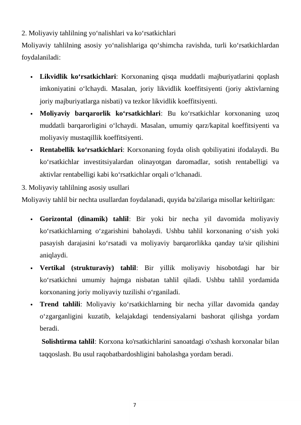 7
2. Moliyaviy tahlilning yo‘nalishlari va ko‘rsatkichlari
Moliyaviy tahlilning asosiy yo‘nalishlariga qo‘shimcha ravishda, turli ko‘rsatkichlardan
foydalaniladi:

Likvidlik ko‘rsatkichlari: Korxonaning qisqa muddatli majburiyatlarini qoplash
imkoniyatini o‘lchaydi. Masalan, joriy likvidlik koeffitsiyenti (joriy aktivlarning
joriy majburiyatlarga nisbati) va tezkor likvidlik koeffitsiyenti.

Moliyaviy  barqarorlik  ko‘rsatkichlari:  Bu  ko‘rsatkichlar  korxonaning  uzoq
muddatli barqarorligini o‘lchaydi. Masalan, umumiy qarz/kapital koeffitsiyenti va
moliyaviy mustaqillik koeffitsiyenti.

Rentabellik ko‘rsatkichlari: Korxonaning foyda olish qobiliyatini ifodalaydi. Bu
ko‘rsatkichlar  investitsiyalardan  olinayotgan  daromadlar,  sotish  rentabelligi  va
aktivlar rentabelligi kabi ko‘rsatkichlar orqali o‘lchanadi.
3. Moliyaviy tahlilning asosiy usullari
Moliyaviy tahlil bir nechta usullardan foydalanadi, quyida ba'zilariga misollar keltirilgan:

Gorizontal  (dinamik)  tahlil:  Bir  yoki  bir  necha  yil  davomida  moliyaviy
ko‘rsatkichlarning o‘zgarishini baholaydi. Ushbu tahlil korxonaning o‘sish yoki
pasayish darajasini ko‘rsatadi va moliyaviy barqarorlikka qanday ta'sir qilishini
aniqlaydi.

Vertikal  (strukturaviy)  tahlil:  Bir  yillik  moliyaviy  hisobotdagi  har  bir
ko‘rsatkichni  umumiy  hajmga  nisbatan  tahlil  qiladi.  Ushbu  tahlil  yordamida
korxonaning joriy moliyaviy tuzilishi o‘rganiladi.

Trend  tahlili:  Moliyaviy  ko‘rsatkichlarning  bir  necha  yillar  davomida  qanday
o‘zgarganligini  kuzatib,  kelajakdagi  tendensiyalarni  bashorat  qilishga  yordam
beradi.
 Solishtirma tahlil: Korxona ko'rsatkichlarini sanoatdagi o'xshash korxonalar bilan
taqqoslash. Bu usul raqobatbardoshligini baholashga yordam beradi. 
