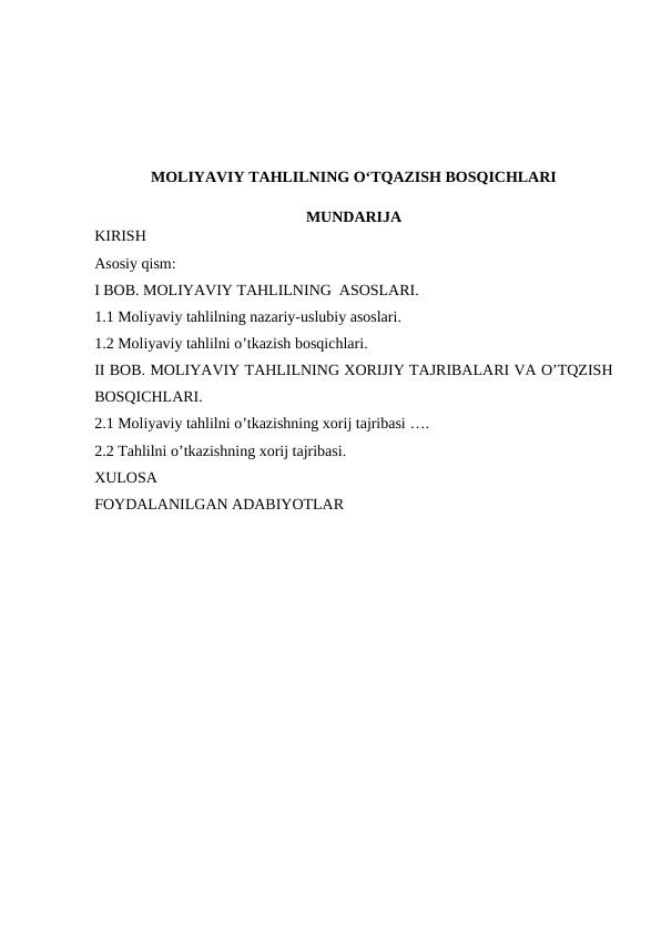MOLIYAVIY TAHLILNING O‘TQAZISH BOSQICHLARI
MUNDARIJA
KIRISH
Asosiy qism:
I BOB. MOLIYAVIY TAHLILNING  ASOSLARI. 
1.1 Moliyaviy tahlilning nazariy-uslubiy asoslari. 
1.2 Moliyaviy tahlilni o’tkazish bosqichlari. 
II BOB. MOLIYAVIY TAHLILNING XORIJIY TAJRIBALARI VA O’TQZISH
BOSQICHLARI. 
2.1 Moliyaviy tahlilni o’tkazishning xorij tajribasi ….
2.2 Tahlilni o’tkazishning xorij tajribasi. 
XULOSA
FOYDALANILGAN ADABIYOTLAR
