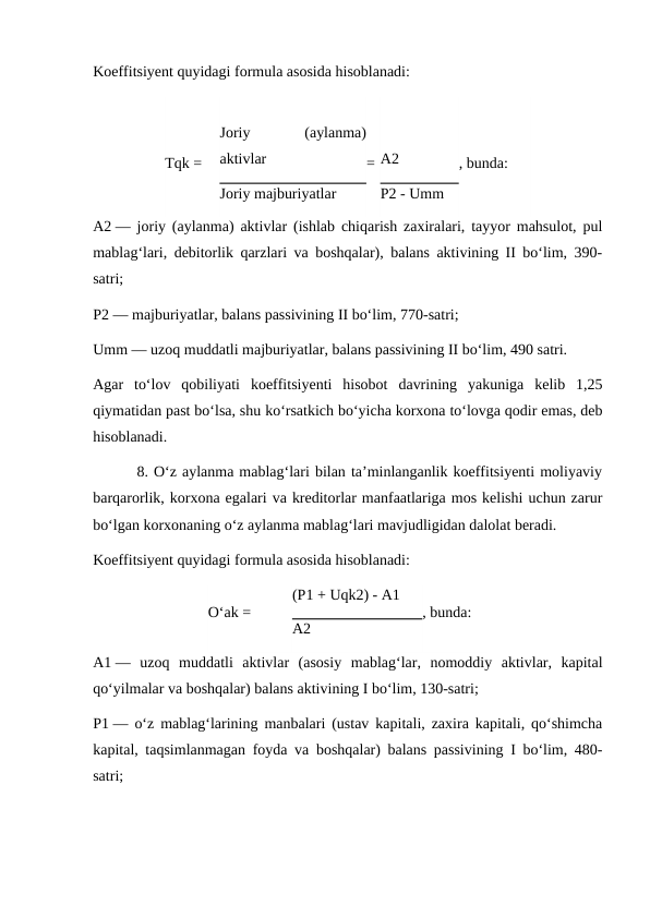 Koeffitsiyent quyidagi formula asosida hisoblanadi:
Tqk =
Joriy
 
(aylanma)
aktivlar
= A2
, bunda:
Joriy majburiyatlar
P2 - Umm
A2 — joriy (aylanma) aktivlar (ishlab chiqarish zaxiralari, tayyor mahsulot, pul
mablag‘lari, debitorlik qarzlari va boshqalar), balans aktivining II bo‘lim, 390-
satri;
P2 — majburiyatlar, balans passivining II bo‘lim, 770-satri;
Umm — uzoq muddatli majburiyatlar, balans passivining II bo‘lim, 490 satri.
Agar  to‘lov  qobiliyati  koeffitsiyenti  hisobot  davrining  yakuniga  kelib  1,25
qiymatidan past bo‘lsa, shu ko‘rsatkich bo‘yicha korxona to‘lovga qodir emas, deb
hisoblanadi.
        8. O‘z aylanma mablag‘lari bilan ta’minlanganlik koeffitsiyenti moliyaviy
barqarorlik, korxona egalari va kreditorlar manfaatlariga mos kelishi uchun zarur
bo‘lgan korxonaning o‘z aylanma mablag‘lari mavjudligidan dalolat beradi.
Koeffitsiyent quyidagi formula asosida hisoblanadi:
O‘ak =
(P1 + Uqk2) - A1
, bunda:
A2
A1 —  uzoq  muddatli  aktivlar  (asosiy  mablag‘lar,  nomoddiy  aktivlar,  kapital
qo‘yilmalar va boshqalar) balans aktivining I bo‘lim, 130-satri;
P1 — o‘z mablag‘larining manbalari (ustav kapitali, zaxira kapitali, qo‘shimcha
kapital, taqsimlanmagan foyda va boshqalar) balans passivining I bo‘lim, 480-
satri;
