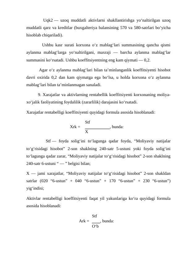         Uqk2 — uzoq muddatli aktivlarni shakllantirishga yo‘naltirilgan uzoq
muddatli qarz va kreditlar (buxgalteriya balansining 570 va 580-satrlari bo‘yicha
hisoblab chiqariladi).
        Ushbu kasr surati korxona o‘z mablag‘lari summasining qancha qismi
aylanma  mablag‘larga  yo‘naltirilgani,  maxraji  —  barcha  aylanma  mablag‘lar
summasini ko‘rsatadi. Ushbu koeffitsiyentning eng kam qiymati — 0,2.
        Agar o‘z aylanma mablag‘lari bilan ta’minlanganlik koeffitsiyenti hisobot
davri oxirida 0,2 dan kam qiymatga ega bo‘lsa, u holda korxona o‘z aylanma
mablag‘lari bilan ta’minlanmagan sanaladi.
        9. Xarajatlar va aktivlarning rentabellik koeffitsiyenti korxonaning moliya-
xo‘jalik faoliyatining foydalilik (zararlilik) darajasini ko‘rsatadi.
Xarajatlar rentabelligi koeffitsiyenti quyidagi formula asosida hisoblanadi:
Xrk =
Stf
, bunda:
X
        Stf —  foyda  solig‘ini  to‘lagunga  qadar  foyda,  “Moliyaviy  natijalar
to‘g‘risidagi  hisobot”  2-son  shaklning  240-satr  5-ustuni  yoki  foyda  solig‘ini
to‘lagunga qadar zarar, “Moliyaviy natijalar to‘g‘risidagi hisobot” 2-son shaklning
240-satr 6-ustuni “ — ” belgisi bilan;
X — jami xarajatlar, “Moliyaviy natijalar to‘g‘risidagi hisobot” 2-son shakldan
satrlar  (020  “6-ustun”  +  040  “6-ustun”  +  170  “6-ustun”  +  230  “6-ustun”)
yig‘indisi;
Aktivlar rentabelligi koeffitsiyenti faqat yil yakunlariga ko‘ra quyidagi formula
asosida hisoblanadi:
            Ark =
Stf
, bunda:
O‘b
