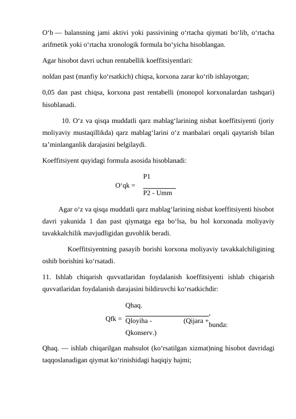 O‘b — balansning jami aktivi yoki passivining o‘rtacha qiymati bo‘lib, o‘rtacha
arifmetik yoki o‘rtacha xronologik formula bo‘yicha hisoblangan.
Agar hisobot davri uchun rentabellik koeffitsiyentlari:
noldan past (manfiy ko‘rsatkich) chiqsa, korxona zarar ko‘rib ishlayotgan;
0,05 dan past chiqsa, korxona past rentabelli (monopol korxonalardan tashqari)
hisoblanadi.
        10. O‘z va qisqa muddatli qarz mablag‘larining nisbat koeffitsiyenti (joriy
moliyaviy mustaqillikda) qarz mablag‘larini o‘z manbalari orqali qaytarish bilan
ta’minlanganlik darajasini belgilaydi.
Koeffitsiyent quyidagi formula asosida hisoblanadi:
                                          O‘qk =
P1
P2 - Umm
         Agar o‘z va qisqa muddatli qarz mablag‘larining nisbat koeffitsiyenti hisobot
davri yakunida 1 dan past qiymatga ega bo‘lsa, bu hol korxonada moliyaviy
tavakkalchilik mavjudligidan guvohlik beradi.
          Koeffitsiyentning pasayib borishi korxona moliyaviy tavakkalchiligining
oshib borishini ko‘rsatadi.
11.  Ishlab  chiqarish  quvvatlaridan  foydalanish  koeffitsiyenti  ishlab  chiqarish
quvvatlaridan foydalanish darajasini bildiruvchi ko‘rsatkichdir:
           Qfk =
Qhaq.
,
bunda:
Qloyiha -
 
(Qijara +
Qkonserv.)
Qhaq. — ishlab chiqarilgan mahsulot (ko‘rsatilgan xizmat)ning hisobot davridagi
taqqoslanadigan qiymat ko‘rinishidagi haqiqiy hajmi;

