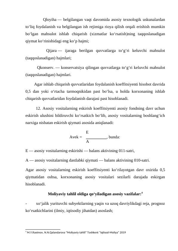            Qloyiha — belgilangan vaqt davomida asosiy texnologik uskunalardan
to‘liq foydalanish va belgilangan ish rejimiga rioya qilish orqali erishish mumkin
bo‘lgan  mahsulot  ishlab  chiqarish  (xizmatlar  ko‘rsatish)ning  taqqoslanadigan
qiymat ko‘rinishidagi eng ko‘p hajmi;
       Qijara —  ijaraga  berilgan  quvvatlarga  to‘g‘ri  keluvchi  mahsulot
(taqqoslanadigan) hajmlari;
        Qkonserv. — konservatsiya qilingan quvvatlarga to‘g‘ri keluvchi mahsulot
(taqqoslanadigan) hajmlari.
        Agar ishlab chiqarish quvvatlaridan foydalanish koeffitsiyenti hisobot davrida
0,5 dan yoki o‘rtacha tarmoqnikidan past  bo‘lsa, u holda korxonaning ishlab
chiqarish quvvatlaridan foydalanish darajasi past hisoblanadi.
       12. Asosiy vositalarning eskirish koeffitsiyenti asosiy fondning davr uchun
eskirish ulushini bildiruvchi ko‘rsatkich bo‘lib, asosiy vositalarning boshlang‘ich
narxiga nisbatan eskirish qiymati asosida aniqlanadi:
Avek =
E
, bunda:
A
E — asosiy vositalarning eskirishi — balans aktivining 011-satri,
A — asosiy vositalarning dastlabki qiymati — balans aktivining 010-satri.
Agar asosiy vositalarning eskirish koeffitsiyenti ko‘rilayotgan davr oxirida 0,5
qiymatidan  oshsa,  korxonaning  asosiy  vositalari  sezilarli  darajada  eskirgan
hisoblanadi.
Moliyaviy tahlil oldiga qo‘yiladigan asosiy vazifalar:4
-
xo‘jalik yurituvchi subyektlarning yaqin va uzoq davriylikdagi reja, prognoz
ko‘rsatkichlarini (ilmiy, iqtisodiy jihatdan) asoslash;
4 M.Y.Raximov, N.N.Qalandarova “Moliyaviy tahlil” Toshkent “Iqtisod-Moliya” 2019
