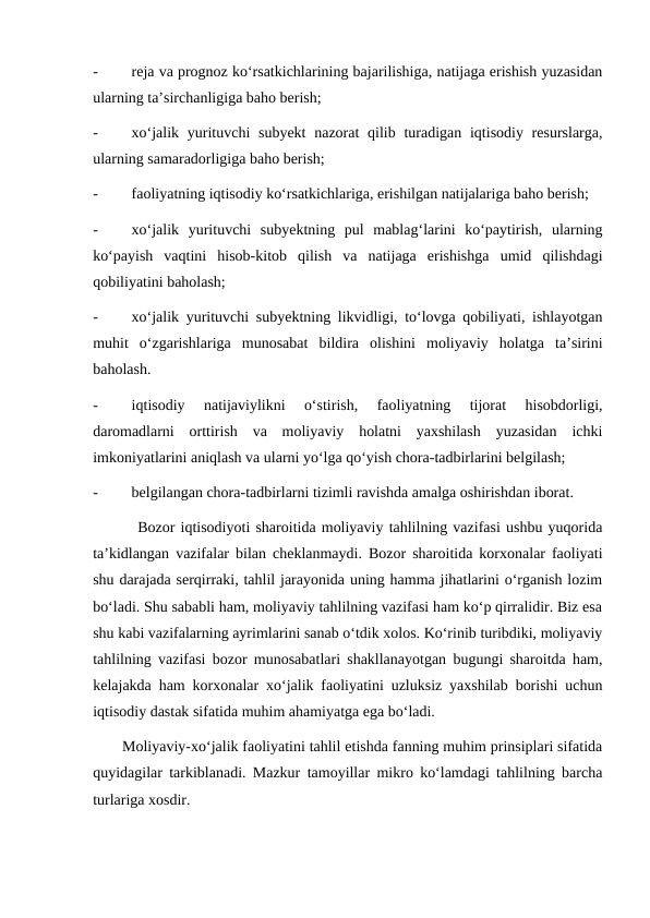 -
reja va prognoz ko‘rsatkichlarining bajarilishiga, natijaga erishish yuzasidan
ularning ta’sirchanligiga baho berish;
-
xo‘jalik yurituvchi  subyekt  nazorat  qilib turadigan iqtisodiy resurslarga,
ularning samaradorligiga baho berish;
-
faoliyatning iqtisodiy ko‘rsatkichlariga, erishilgan natijalariga baho berish;
-
xo‘jalik  yurituvchi  subyektning  pul  mablag‘larini  ko‘paytirish,  ularning
ko‘payish  vaqtini  hisob-kitob  qilish  va  natijaga  erishishga  umid  qilishdagi
qobiliyatini baholash;
-
xo‘jalik yurituvchi subyektning likvidligi, to‘lovga qobiliyati, ishlayotgan
muhit  o‘zgarishlariga  munosabat  bildira  olishini  moliyaviy  holatga  ta’sirini
baholash.
-
iqtisodiy  natijaviylikni  o‘stirish,  faoliyatning  tijorat  hisobdorligi,
daromadlarni  orttirish  va  moliyaviy  holatni  yaxshilash  yuzasidan  ichki
imkoniyatlarini aniqlash va ularni yo‘lga qo‘yish chora-tadbirlarini belgilash;
-
belgilangan chora-tadbirlarni tizimli ravishda amalga oshirishdan iborat.
        Bozor iqtisodiyoti sharoitida moliyaviy tahlilning vazifasi ushbu yuqorida
ta’kidlangan vazifalar bilan cheklanmaydi. Bozor sharoitida korxonalar faoliyati
shu darajada serqirraki, tahlil jarayonida uning hamma jihatlarini o‘rganish lozim
bo‘ladi. Shu sababli ham, moliyaviy tahlilning vazifasi ham ko‘p qirralidir. Biz esa
shu kabi vazifalarning ayrimlarini sanab o‘tdik xolos. Ko‘rinib turibdiki, moliyaviy
tahlilning vazifasi bozor munosabatlari shakllanayotgan bugungi sharoitda ham,
kelajakda ham korxonalar xo‘jalik faoliyatini uzluksiz yaxshilab borishi uchun
iqtisodiy dastak sifatida muhim ahamiyatga ega bo‘ladi.
       Moliyaviy-xo‘jalik faoliyatini tahlil etishda fanning muhim prinsiplari sifatida
quyidagilar tarkiblanadi. Mazkur tamoyillar mikro ko‘lamdagi tahlilning barcha
turlariga xosdir.
