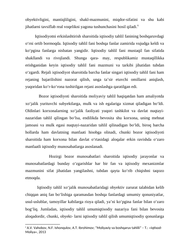 obyektivligini,  mantiqliligini,  shakl-mazmunini,  miqdor-sifatini  va  shu  kabi
jihatlarni tavsiflab real voqelikni yagona tushunchasini hosil qiladi.6
         Iqtisodiyotni erkinlashtirish sharoitida iqtisodiy tahlil fanining boshqaruvdagi
o‘rni ortib bormoqda. Iqtisodiy tahlil fani boshqa fanlar zamirida vujudga keldi va
ko‘pgina fanlarga nisbatan yangidir. Iqtisodiy tahlil fani mustaqil fan sifatida
shakllandi  va  rivojlandi.  Shunga  qara-  may,  respublikamiz  mustaqillikka
erishganidan  keyin  iqtisodiy  tahlil  fani  mazmuni  va  tarkibi  jihatidan  tubdan
o‘zgardi. Rejali iqtisodiyot sharoitida barcha fanlar singari iqtisodiy tahlil fani ham
rejaning  bajarilishini  nazorat  qilish,  unga  ta’sir  etuvchi  omillarni  aniqlash,
yuqoridan ko‘r-ko‘rona tushirilgan rejani asoslashga qaratilgan edi.
         Bozor iqtisodiyoti sharoitida moliyaviy tahlil haqiqatdan ham amaliyotda
xo‘jalik yurituvchi subyektlarga, mulk va ish egalariga xizmat qiladigan bo‘ldi.
Oldinlari  korxonalarning xo‘jalik  faoliyati  yuqori  tashkilot  va davlat  nuqtayi-
nazaridan tahlil qilingan bo‘lsa, endilikda bevosita shu korxona, uning mehnat
jamoasi va mulk egasi nuqtayi-nazaridan tahlil qilinadigan bo‘ldi, biroq barcha
hollarda  ham  davlatning  manfaati  hisobga  olinadi,  chunki  bozor  iqtisodiyoti
sharoitida ham korxona bilan davlat o‘rtasidagi aloqalar erkin ravishda o‘zaro
manfaatli iqtisodiy munosabatlarga asoslanadi.
        Hozirgi  bozor  munosabatlari  sharoitida  iqtisodiy  jarayonlar  va
munosabatlardagi  bunday  o‘zgarishlar  har  bir  fan  va  iqtisodiy  mexanizmlar
mazmunini  sifat  jihatidan  yangilashni,  tubdan  qayta  ko‘rib  chiqishni  taqozo
etmoqda.
        Iqtisodiy tahlil xo‘jalik munosabatlaridagi obyektiv zarurat talabidan kelib
chiqqan aniq fan bo‘lishiga qaramasdan boshqa fanlardagi umumiy qonuniyatlar,
usul-uslublar, tamoyillar kabilarga rioya qiladi, ya’ni ko‘pgina fanlar bilan o‘zaro
bog‘liq. Jumladan, iqtisodiy tahlil umumiqtisodiy nazariya fani bilan bevosita
aloqadordir, chunki, obyekt- larni iqtisodiy tahlil qilish umumiqtisodiy qonunlarga
6 A.V. Vahobov, N.F. Ishonqulov, A.T. Ibrohimov; “Moliyaviy va boshqaruv tahlili” – T.: «Iqtisod-
Moliya», 2013

