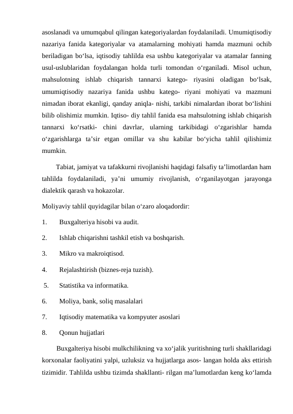 asoslanadi va umumqabul qilingan kategoriyalardan foydalaniladi. Umumiqtisodiy
nazariya fanida kategoriyalar va atamalarning mohiyati hamda mazmuni ochib
beriladigan bo‘lsa, iqtisodiy tahlilda esa ushbu kategoriyalar va atamalar fanning
usul-uslublaridan  foydalangan  holda  turli  tomondan  o‘rganiladi.  Misol  uchun,
mahsulotning  ishlab  chiqarish  tannarxi  katego-  riyasini  oladigan  bo‘lsak,
umumiqtisodiy  nazariya  fanida  ushbu  katego-  riyani  mohiyati  va  mazmuni
nimadan iborat ekanligi, qanday aniqla- nishi, tarkibi nimalardan iborat bo‘lishini
bilib olishimiz mumkin. Iqtiso- diy tahlil fanida esa mahsulotning ishlab chiqarish
tannarxi  ko‘rsatki-  chini  davrlar,  ularning  tarkibidagi  o‘zgarishlar  hamda
o‘zgarishlarga  ta’sir  etgan  omillar  va  shu  kabilar  bo‘yicha  tahlil  qilishimiz
mumkin.
        Tabiat, jamiyat va tafakkurni rivojlanishi haqidagi falsafiy ta’limotlardan ham
tahlilda  foydalaniladi,  ya’ni  umumiy  rivojlanish,  o‘rganilayotgan  jarayonga
dialektik qarash va hokazolar.
Moliyaviy tahlil quyidagilar bilan o‘zaro aloqadordir:
1.
Buxgalteriya hisobi va audit.
2.
Ishlab chiqarishni tashkil etish va boshqarish.
3.
Mikro va makroiqtisod.
4.
Rejalashtirish (biznes-reja tuzish).
 5.
Statistika va informatika.
6.
Moliya, bank, soliq masalalari
7.
Iqtisodiy matematika va kompyuter asoslari 
8.
Qonun hujjatlari
        Buxgalteriya hisobi mulkchilikning va xo‘jalik yuritishning turli shakllaridagi
korxonalar faoliyatini yalpi, uzluksiz va hujjatlarga asos- langan holda aks ettirish
tizimidir. Tahlilda ushbu tizimda shakllanti- rilgan ma’lumotlardan keng ko‘lamda
