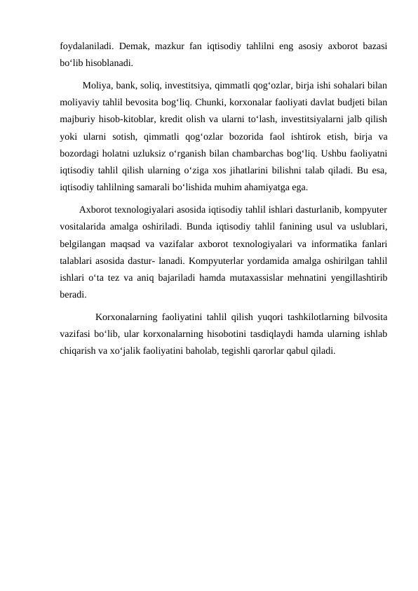 foydalaniladi. Demak, mazkur fan iqtisodiy tahlilni eng asosiy axborot bazasi
bo‘lib hisoblanadi.
        Moliya, bank, soliq, investitsiya, qimmatli qog‘ozlar, birja ishi sohalari bilan
moliyaviy tahlil bevosita bog‘liq. Chunki, korxonalar faoliyati davlat budjeti bilan
majburiy hisob-kitoblar, kredit olish va ularni to‘lash, investitsiyalarni jalb qilish
yoki  ularni  sotish,  qimmatli  qog‘ozlar  bozorida  faol  ishtirok  etish,  birja  va
bozordagi holatni uzluksiz o‘rganish bilan chambarchas bog‘liq. Ushbu faoliyatni
iqtisodiy tahlil qilish ularning o‘ziga xos jihatlarini bilishni talab qiladi. Bu esa,
iqtisodiy tahlilning samarali bo‘lishida muhim ahamiyatga ega.
       Axborot texnologiyalari asosida iqtisodiy tahlil ishlari dasturlanib, kompyuter
vositalarida amalga oshiriladi. Bunda iqtisodiy tahlil fanining usul va uslublari,
belgilangan maqsad va vazifalar axborot texnologiyalari va informatika fanlari
talablari asosida dastur- lanadi. Kompyuterlar yordamida amalga oshirilgan tahlil
ishlari o‘ta tez va aniq bajariladi hamda mutaxassislar mehnatini yengillashtirib
beradi.
        Korxonalarning faoliyatini tahlil qilish yuqori tashkilotlarning bilvosita
vazifasi bo‘lib, ular korxonalarning hisobotini tasdiqlaydi hamda ularning ishlab
chiqarish va xo‘jalik faoliyatini baholab, tegishli qarorlar qabul qiladi.
