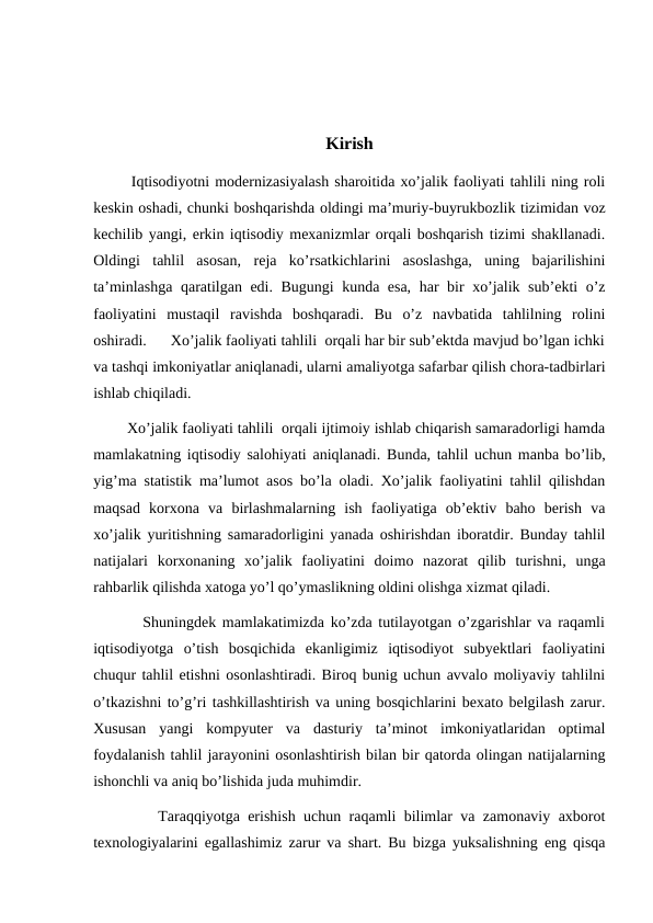 Kirish
       Iqtisodiyotni modernizasiyalash sharoitida xo’jalik faoliyati tahlili ning roli
keskin oshadi, chunki boshqarishda oldingi ma’muriy-buyrukbozlik tizimidan voz
kechilib yangi, erkin iqtisodiy mexanizmlar orqali boshqarish tizimi shakllanadi.
Oldingi  tahlil  asosan,  reja  ko’rsatkichlarini  asoslashga,  uning  bajarilishini
ta’minlashga qaratilgan edi. Bugungi kunda esa, har bir xo’jalik sub’ekti o’z
faoliyatini  mustaqil  ravishda  boshqaradi.  Bu  o’z  navbatida  tahlilning  rolini
oshiradi.      Xo’jalik faoliyati tahlili  orqali har bir sub’ektda mavjud bo’lgan ichki
va tashqi imkoniyatlar aniqlanadi, ularni amaliyotga safarbar qilish chora-tadbirlari
ishlab chiqiladi.
        Xo’jalik faoliyati tahlili  orqali ijtimoiy ishlab chiqarish samaradorligi hamda
mamlakatning iqtisodiy salohiyati aniqlanadi. Bunda, tahlil uchun manba bo’lib,
yig’ma statistik ma’lumot asos bo’la oladi. Xo’jalik faoliyatini tahlil qilishdan
maqsad  korxona  va  birlashmalarning  ish  faoliyatiga  ob’ektiv  baho  berish  va
xo’jalik yuritishning samaradorligini yanada oshirishdan iboratdir. Bunday tahlil
natijalari  korxonaning  xo’jalik  faoliyatini  doimo  nazorat  qilib  turishni,  unga
rahbarlik qilishda xatoga yo’l qo’ymaslikning oldini olishga xizmat qiladi.
        Shuningdek mamlakatimizda ko’zda tutilayotgan o’zgarishlar va raqamli
iqtisodiyotga  o’tish  bosqichida  ekanligimiz  iqtisodiyot  subyektlari  faoliyatini
chuqur tahlil etishni osonlashtiradi. Biroq bunig uchun avvalo moliyaviy tahlilni
o’tkazishni to’g’ri tashkillashtirish va uning bosqichlarini bexato belgilash zarur.
Xususan  yangi  kompyuter  va  dasturiy  ta’minot  imkoniyatlaridan  optimal
foydalanish tahlil jarayonini osonlashtirish bilan bir qatorda olingan natijalarning
ishonchli va aniq bo’lishida juda muhimdir.
        Taraqqiyotga erishish uchun raqamli bilimlar va zamonaviy axborot
texnologiyalarini egallashimiz zarur va shart. Bu bizga yuksalishning eng qisqa
