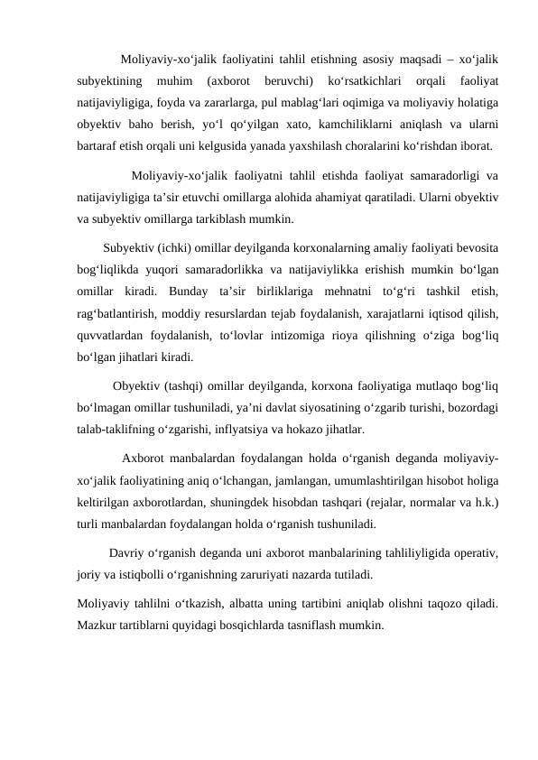        Moliyaviy-xo‘jalik faoliyatini tahlil etishning asosiy maqsadi – xo‘jalik
subyektining  muhim  (axborot  beruvchi)  ko‘rsatkichlari  orqali  faoliyat
natijaviyligiga, foyda va zararlarga, pul mablag‘lari oqimiga va moliyaviy holatiga
obyektiv  baho  berish,  yo‘l  qo‘yilgan  xato,  kamchiliklarni  aniqlash  va  ularni
bartaraf etish orqali uni kelgusida yanada yaxshilash choralarini ko‘rishdan iborat.
        Moliyaviy-xo‘jalik faoliyatni tahlil etishda faoliyat samaradorligi va
natijaviyligiga ta’sir etuvchi omillarga alohida ahamiyat qaratiladi. Ularni obyektiv
va subyektiv omillarga tarkiblash mumkin.
        Subyektiv (ichki) omillar deyilganda korxonalarning amaliy faoliyati bevosita
bog‘liqlikda yuqori samaradorlikka va natijaviylikka erishish mumkin bo‘lgan
omillar  kiradi.  Bunday  ta’sir  birliklariga  mehnatni  to‘g‘ri  tashkil  etish,
rag‘batlantirish, moddiy resurslardan tejab foydalanish, xarajatlarni iqtisod qilish,
quvvatlardan  foydalanish,  to‘lovlar  intizomiga  rioya  qilishning  o‘ziga  bog‘liq
bo‘lgan jihatlari kiradi.
        Obyektiv (tashqi) omillar deyilganda, korxona faoliyatiga mutlaqo bog‘liq
bo‘lmagan omillar tushuniladi, ya’ni davlat siyosatining o‘zgarib turishi, bozordagi
talab-taklifning o‘zgarishi, inflyatsiya va hokazo jihatlar.
        Axborot manbalardan foydalangan holda o‘rganish deganda moliyaviy-
xo‘jalik faoliyatining aniq o‘lchangan, jamlangan, umumlashtirilgan hisobot holiga
keltirilgan axborotlardan, shuningdek hisobdan tashqari (rejalar, normalar va h.k.)
turli manbalardan foydalangan holda o‘rganish tushuniladi.
        Davriy o‘rganish deganda uni axborot manbalarining tahliliyligida operativ,
joriy va istiqbolli o‘rganishning zaruriyati nazarda tutiladi.
Moliyaviy tahlilni o‘tkazish, albatta uning tartibini aniqlab olishni taqozo qiladi.
Mazkur tartiblarni quyidagi bosqichlarda tasniflash mumkin.  
