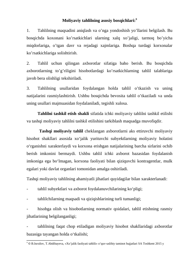 Moliyaviy tahlilning asosiy bosqichlari:9
1.
Tahlilning maqsadini aniqlash va o’nga yondoshish yo’llarini belgilash. Bu
bosqichda  koxonani  ko’rsatkichlari  ularning  xalq  xo’jaligi,  tarmoq  bo’yicha
miqdorlariga,  o’tgan  davr  va  rejadagi  xajmlariga.  Boshqa  turdagi  korxonalar
ko’rsatkichlariga solishtirish.
2.
Tahlil  uchun  qilingan  axborotlar  sifatiga  baho  berish.  Bu  bosqichda
axborotlarning  to’g’riligini  hisobotlardagi  ko’rsatkichlarning  tahlil  talablariga
javob bera olishligi tekshiriladi.
3.
Tahlilning  usullaridan  foydalangan  holda  tahlil  o’tkazish  va  uning
natijalarini rasmiylashtirish. Ushbu bosqichda bevosita tahlil o’tkaziladi va unda
uning usullari majmuasidan foydalaniladi, tegishli xulosa.
        Tahlilni tashkil etish shakli sifatida ichki moliyaviy tahlilni tashkil etilishi
va tashqi moliyaviy tahlilni tashkil etilishini tarkiblash maqsadga muvofiqdir. 
        Tashqi moliyaviy tahlil cheklangan axborotlarni aks ettiruvchi moliyaviy
hisobot  shakllari  asosida  xo‘jalik yurituvchi  subyektlarning moliyaviy holatini
o‘rganishni xarakterlaydi va korxona erishgan natijalarining barcha sirlarini ochib
berish  imkonini  bermaydi.  Ushbu  tahlil  ichki  axborot  bazasidan  foydalanish
imkoniga ega bo‘lmagan, korxona faoliyati bilan qiziquvchi kontragentlar, mulk
egalari yoki davlat organlari tomonidan amalga oshiriladi.
Tashqi moliyaviy tahlilning ahamiyatli jihatlari quyidagilar bilan xarakterlanadi:
-
tahlil subyektlari va axborot foydalanuvchilarining ko‘pligi;
-
tahlilchilarning maqsadi va qiziqishlarining turli tumanligi;
-
hisobga olish va hisobotlarning normativ qoidalari, tahlil etishning rasmiy
jihatlarining belgilanganligi;
-
tahlilning faqat chop etiladigan moliyaviy hisobot shakllaridagi axborotlar
bazasiga tayangan holda o‘tkalishi;
9 © B.Isroilov, T.Abdibayeva, «Xo’jalik faoliyati tahlili» o’quv-uslibiy taminot hujjatlari SA Toshkent 2015 y
