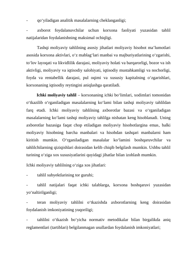 -
qo‘yiladigan analitik masalalarning cheklanganligi;
-
axborot  foydalanuvchilar  uchun  korxona  faoliyati  yuzasidan  tahlil
natijalaridan foydalanishning maksimal ochiqligi.
       Tashqi moliyaviy tahlilning asosiy jihatlari moliyaviy hisobot ma’lumotlari
asosida korxona aktivlari, o‘z mablag‘lari manbai va majburiyatlarining o‘zgarishi,
to‘lov layoqati va likvidlilik darajasi, moliyaviy holati va barqarorligi, bozor va ish
aktivligi, moliyaviy va iqtisodiy salohiyati, iqtisodiy mustahkamligi va nochorligi,
foyda  va  rentabellik  darajasi,  pul  oqimi  va  xususiy  kapitalning  o‘zgarishlari,
korxonaning iqtisodiy reytingini aniqlashga qaratiladi.
        Ichki moliyaviy tahlil – korxonaning ichki bo‘limlari, xodimlari tomonidan
o‘tkazilib o‘rganiladigan masalalarning ko‘lami bilan tashqi moliyaviy tahlildan
farq  etadi.  Ichki  moliyaviy  tahlilning  axborotlar  bazasi  va  o‘rganiladigan
masalalarning ko‘lami tashqi moliyaviy tahlilga nisbatan keng hisoblanadi. Uning
axborotlar bazasiga faqat chop etiladigan moliyaviy hisobotlargina emas‚ balki
moliyaviy  hisobning  barcha  manbalari  va  hisobdan  tashqari  manbalarni  ham
kiritish  mumkin.  O‘rganiladigan  masalalar  ko‘lamini  boshqaruvchilar  va
tahlilchilarning qiziqishlari doirasidan kelib chiqib belgilash mumkin. Ushbu tahlil
turining o‘ziga xos xususiyatlarini quyidagi jihatlar bilan izohlash mumkin.
Ichki moliyaviy tahlilning o‘ziga xos jihatlari:
-
tahlil subyektlarining tor guruhi;
-
tahlil  natijalari  faqat  ichki  talablarga,  korxona  boshqaruvi  yuzasidan
yo‘naltirilganligi;
-
teran  moliyaviy  tahlilni  o‘tkazishda  axborotlarning  keng  doirasidan
foydalanish imkoniyatining yuqoriligi;
-
tahlilni  o‘tkazish  bo‘yicha  normativ  metodikalar  bilan  birgalikda  aniq
reglamentlari (tartiblari) belgilanmagan usullardan foydalanish imkoniyatlari;
