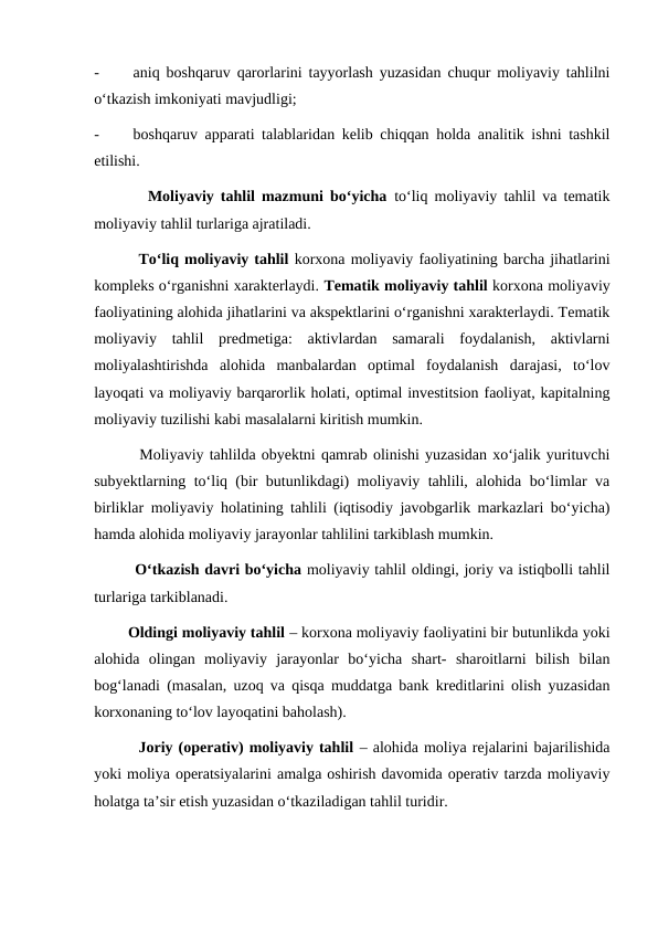 -
aniq boshqaruv qarorlarini tayyorlash yuzasidan chuqur moliyaviy tahlilni
o‘tkazish imkoniyati mavjudligi;
-
boshqaruv apparati talablaridan kelib chiqqan holda analitik ishni tashkil
etilishi.
        Moliyaviy tahlil mazmuni bo‘yicha to‘liq moliyaviy tahlil va tematik
moliyaviy tahlil turlariga ajratiladi.
        To‘liq moliyaviy tahlil korxona moliyaviy faoliyatining barcha jihatlarini
kompleks o‘rganishni xarakterlaydi. Tematik moliyaviy tahlil korxona moliyaviy
faoliyatining alohida jihatlarini va akspektlarini o‘rganishni xarakterlaydi. Tematik
moliyaviy  tahlil  predmetiga:  aktivlardan  samarali  foydalanish,  aktivlarni
moliyalashtirishda  alohida  manbalardan  optimal  foydalanish  darajasi,  to‘lov
layoqati va moliyaviy barqarorlik holati, optimal investitsion faoliyat, kapitalning
moliyaviy tuzilishi kabi masalalarni kiritish mumkin.
        Moliyaviy tahlilda obyektni qamrab olinishi yuzasidan xo‘jalik yurituvchi
subyektlarning to‘liq (bir butunlikdagi) moliyaviy tahlili, alohida bo‘limlar va
birliklar moliyaviy holatining tahlili (iqtisodiy javobgarlik markazlari bo‘yicha)
hamda alohida moliyaviy jarayonlar tahlilini tarkiblash mumkin.
        O‘tkazish davri bo‘yicha moliyaviy tahlil oldingi, joriy va istiqbolli tahlil
turlariga tarkiblanadi. 
        Oldingi moliyaviy tahlil – korxona moliyaviy faoliyatini bir butunlikda yoki
alohida  olingan  moliyaviy  jarayonlar  bo‘yicha  shart-  sharoitlarni  bilish  bilan
bog‘lanadi (masalan, uzoq va qisqa muddatga bank kreditlarini olish yuzasidan
korxonaning to‘lov layoqatini baholash).
        Joriy (operativ) moliyaviy tahlil – alohida moliya rejalarini bajarilishida
yoki moliya operatsiyalarini amalga oshirish davomida operativ tarzda moliyaviy
holatga ta’sir etish yuzasidan o‘tkaziladigan tahlil turidir.

