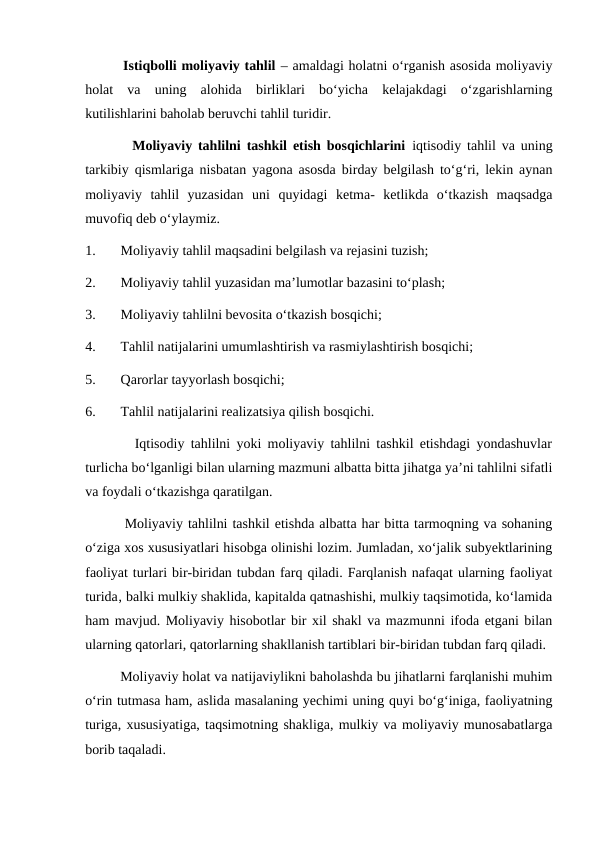         Istiqbolli moliyaviy tahlil – amaldagi holatni o‘rganish asosida moliyaviy
holat  va  uning  alohida  birliklari  bo‘yicha  kelajakdagi  o‘zgarishlarning
kutilishlarini baholab beruvchi tahlil turidir.
        Moliyaviy tahlilni tashkil etish bosqichlarini iqtisodiy tahlil va uning
tarkibiy qismlariga nisbatan yagona asosda birday belgilash to‘g‘ri, lekin aynan
moliyaviy  tahlil  yuzasidan  uni  quyidagi  ketma-  ketlikda  o‘tkazish  maqsadga
muvofiq deb o‘ylaymiz.
1.
Moliyaviy tahlil maqsadini belgilash va rejasini tuzish;
2.
Moliyaviy tahlil yuzasidan ma’lumotlar bazasini to‘plash;
3.
Moliyaviy tahlilni bevosita o‘tkazish bosqichi;
4.
Tahlil natijalarini umumlashtirish va rasmiylashtirish bosqichi;
5.
Qarorlar tayyorlash bosqichi;
6.
Tahlil natijalarini realizatsiya qilish bosqichi.
        Iqtisodiy tahlilni yoki moliyaviy tahlilni tashkil etishdagi yondashuvlar
turlicha bo‘lganligi bilan ularning mazmuni albatta bitta jihatga ya’ni tahlilni sifatli
va foydali o‘tkazishga qaratilgan.
        Moliyaviy tahlilni tashkil etishda albatta har bitta tarmoqning va sohaning
o‘ziga xos xususiyatlari hisobga olinishi lozim. Jumladan, xo‘jalik subyektlarining
faoliyat turlari bir-biridan tubdan farq qiladi. Farqlanish nafaqat ularning faoliyat
turida‚ balki mulkiy shaklida, kapitalda qatnashishi, mulkiy taqsimotida, ko‘lamida
ham mavjud. Moliyaviy hisobotlar bir xil shakl va mazmunni ifoda etgani bilan
ularning qatorlari, qatorlarning shakllanish tartiblari bir-biridan tubdan farq qiladi.
         Moliyaviy holat va natijaviylikni baholashda bu jihatlarni farqlanishi muhim
o‘rin tutmasa ham, aslida masalaning yechimi uning quyi bo‘g‘iniga, faoliyatning
turiga, xususiyatiga, taqsimotning shakliga, mulkiy va moliyaviy munosabatlarga
borib taqaladi.
