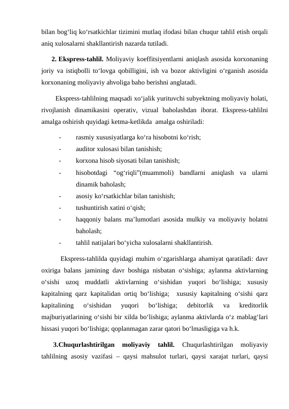 bilan bog‘liq ko‘rsatkichlar tizimini mutlaq ifodasi bilan chuqur tahlil etish orqali
aniq xulosalarni shakllantirish nazarda tutiladi.
      2. Ekspress-tahlil. Moliyaviy koeffitsiyentlarni aniqlash asosida korxonaning
joriy va istiqbolli to‘lovga qobilligini, ish va bozor aktivligini o‘rganish asosida
korxonaning moliyaviy ahvoliga baho berishni anglatadi.
        Ekspress-tahlilning maqsadi xo‘jalik yurituvchi subyektning moliyaviy holati,
rivojlanish  dinamikasini  operativ,  vizual  baholashdan  iborat.  Ekspress-tahlilni
amalga oshirish quyidagi ketma-ketlikda  amalga oshiriladi:
-
rasmiy xususiyatlarga ko‘ra hisobotni ko‘rish;
-
auditor xulosasi bilan tanishish;
-
korxona hisob siyosati bilan tanishish;
-
hisobotdagi  “og‘riqli”(muammoli)  bandlarni  aniqlash  va  ularni
dinamik baholash;
-
asosiy ko‘rsatkichlar bilan tanishish;
-
tushuntirish xatini o‘qish;
-
haqqoniy balans ma’lumotlari asosida mulkiy va moliyaviy holatni
baholash;
-
tahlil natijalari bo‘yicha xulosalarni shakllantirish.
        Ekspress-tahlilda quyidagi muhim o‘zgarishlarga ahamiyat qaratiladi: davr
oxiriga balans jamining davr boshiga nisbatan o‘sishiga; aylanma aktivlarning
o‘sishi  uzoq  muddatli  aktivlarning  o‘sishidan  yuqori  bo‘lishiga;  xususiy
kapitalning qarz kapitalidan ortiq bo‘lishiga;  xususiy kapitalning o‘sishi qarz
kapitalining  o‘sishidan  yuqori  bo‘lishiga;  debitorlik  va  kreditorlik
majburiyatlarining o‘sishi bir xilda bo‘lishiga; aylanma aktivlarda o‘z mablag‘lari
hissasi yuqori bo‘lishiga; qoplanmagan zarar qatori bo‘lmasligiga va h.k.
       3.Chuqurlashtirilgan  moliyaviy  tahlil. 
Chuqurlashtirilgan  moliyaviy
tahlilning asosiy vazifasi  – qaysi  mahsulot turlari, qaysi  xarajat  turlari, qaysi
