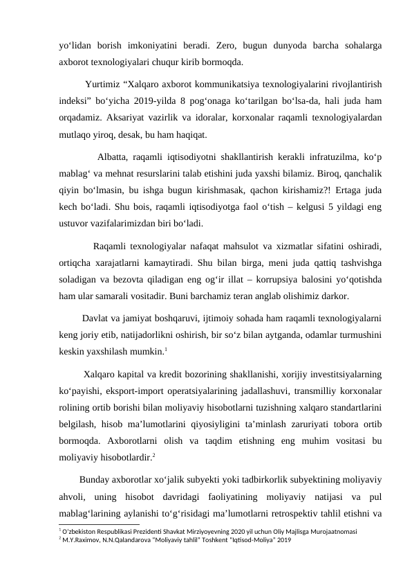 yo‘lidan  borish  imkoniyatini  beradi.  Zero,  bugun  dunyoda  barcha  sohalarga
axborot texnologiyalari chuqur kirib bormoqda. 
        Yurtimiz “Xalqaro axborot kommunikatsiya texnologiyalarini rivojlantirish
indeksi” bo‘yicha 2019-yilda 8 pog‘onaga ko‘tarilgan bo‘lsa-da, hali juda ham
orqadamiz. Aksariyat vazirlik va idoralar, korxonalar raqamli texnologiyalardan
mutlaqo yiroq, desak, bu ham haqiqat.
        Albatta, raqamli iqtisodiyotni shakllantirish kerakli infratuzilma, ko‘p
mablag‘ va mehnat resurslarini talab etishini juda yaxshi bilamiz. Biroq, qanchalik
qiyin bo‘lmasin, bu ishga bugun kirishmasak, qachon kirishamiz?! Ertaga juda
kech bo‘ladi. Shu bois, raqamli iqtisodiyotga faol o‘tish – kelgusi 5 yildagi eng
ustuvor vazifalarimizdan biri bo‘ladi.
        Raqamli texnologiyalar nafaqat mahsulot va xizmatlar sifatini oshiradi,
ortiqcha xarajatlarni kamaytiradi. Shu bilan birga, meni juda qattiq tashvishga
soladigan va bezovta qiladigan eng og‘ir illat – korrupsiya balosini yo‘qotishda
ham ular samarali vositadir. Buni barchamiz teran anglab olishimiz darkor.
        Davlat va jamiyat boshqaruvi, ijtimoiy sohada ham raqamli texnologiyalarni
keng joriy etib, natijadorlikni oshirish, bir so‘z bilan aytganda, odamlar turmushini
keskin yaxshilash mumkin.1
        Xalqaro kapital va kredit bozorining shakllanishi, xorijiy investitsiyalarning
ko‘payishi, eksport-import operatsiyalarining jadallashuvi, transmilliy korxonalar
rolining ortib borishi bilan moliyaviy hisobotlarni tuzishning xalqaro standartlarini
belgilash, hisob ma’lumotlarini qiyosiyligini  ta’minlash zaruriyati tobora ortib
bormoqda.  Axborotlarni  olish  va  taqdim  etishning  eng  muhim  vositasi  bu
moliyaviy hisobotlardir.2
        Bunday axborotlar xo‘jalik subyekti yoki tadbirkorlik subyektining moliyaviy
ahvoli,  uning  hisobot  davridagi  faoliyatining  moliyaviy  natijasi  va  pul
mablag‘larining aylanishi to‘g‘risidagi ma’lumotlarni retrospektiv tahlil etishni va
1 O‘zbekiston Respublikasi Prezidenti Shavkat Mirziyoyevning 2020 yil uchun Oliy Majlisga Murojaatnomasi
2 M.Y.Raximov, N.N.Qalandarova “Moliyaviy tahlil” Toshkent “Iqtisod-Moliya” 2019
