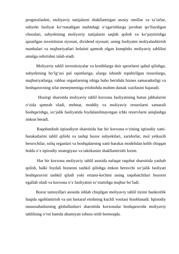 prognozlashni,  moliyaviy  natijalarni  shakllantirgan  asosiy  omillar  va  ta’sirlar,
subyekt  faoliyat  ko‘rsatadigan  muhitdagi  o‘zgarishlarga  javoban  qo‘llaydigan
choralari,  subyektning  moliyaviy  natijalarni  saqlab  qolish  va  ko‘paytirishga
qaratilgan investitsion siyosati, dividend siyosati; uning faoliyatni moliyalashtirish
manbalari va majburiyatlari holatini qamrab olgan kompleks moliyaviy tahlilini
amalga oshirishni talab etadi.
        Moliyaviy tahlil investitsiyalar va kreditlarga doir qarorlarni qabul qilishga;
subyektning  bo‘lg‘usi  pul  oqimlariga;  ularga  ishonib  topshirilgan  resurslarga,
majburiyatlarga; rahbar organlarning ishiga baho berishda biznes samaradorligi va
boshqaruvning sifat menejmentiga erishishda muhim dastak vazifasini bajaradi.
        Hozirgi sharoitda moliyaviy tahlil korxona faoliyatining butun jabhalarini
o‘zida  qamrab  oladi,  mehnat,  moddiy  va  moliyaviy  resurslarni  samarali
boshqarishga, xo‘jalik faoliyatida foydalanilmayotgan ichki rezervlarni aniqlashga
imkon beradi.
        Raqobatdosh iqtisodiyot sharoitida har bir korxona o‘zining iqtisodiy xatti-
harakatlarini tahlil qilishi va tashqi bozor subyektlari, xaridorlar, mol yetkazib
beruvchilar, soliq organlari va boshqalarning xatti-harakat modelidan kelib chiqqan
holda o‘z iqtisodiy strategiyasi va taktikasini shakllantirishi lozim.
        Har bir korxona moliyaviy tahlil asosida nafaqat raqobat sharoitida yashab
qolish, balki foydali biznesni tashkil qilishga imkon beruvchi xo‘jalik faoliyati
boshqaruvini  tashkil  qiladi  yoki  ertami-kechmi  uning  raqobatchilari  bozorni
egallab oladi va korxona o‘z faoliyatini to‘xtatishga majbur bo‘ladi.
        Bozor tamoyillari asosida ishlab chiqilgan moliyaviy tahlil tizimi bankrotlik
haqida ogohlantirish va uni bartaraf etishning kuchli vositasi hisoblanadi. Iqtisodiy
munosabatlarning  globallashuvi  sharoitida  korxonalar  boshqaruvida  moliyaviy
tahlilning o‘rni hamda ahamiyati tobora ortib bormoqda.
