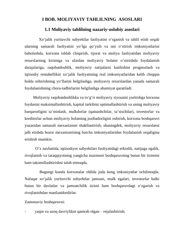 I BOB. MOLIYAVIY TAHLILNING  ASOSLARI
1.1 Moliyaviy tahlilning nazariy-uslubiy asoslari
         Xo‘jalik yurituvchi subyektlar faoliyatini o‘rganish va tahlil etish orqali
ularning  samarali  faoliyatini  yo‘lga  qo‘yish  va  uni  o‘stirish  imkoniyatlarini
baholashda, korxona ishlab chiqarish, tijorat va moliya faoliyatidan moliyaviy
resurslarning  kirimiga  va  ulardan  moliyaviy  holatni  o‘stirishda  foydalanish
darajalariga,  raqobatdoshlik,  moliyaviy  natijalarni  kutilishini  prognozlash  va
iqtisodiy rentabellikni xo‘jalik faoliyatining real imkoniyatlaridan kelib chiqqan
holda oshirishning yo‘llarini belgilashga, moliyaviy resurslardan yanada samarali
foydalanishning chora-tadbirlarini belgilashga ahamiyat qaratiladi.
        Moliyaviy raqobatdoshlikka va to‘g‘ri moliyaviy siyosatni yuritishga korxona
foydasini maksimallashtirish, kapital tarkibini optimallashtirish va uning moliyaviy
barqarorligini ta’minlash, mulkdorlar (qatnashchilar, ta’sischilar), investorlar va
kreditorlar uchun moliyaviy holatning jozibadorligini oshirish, korxona boshqaruvi
yuzasidan samarali mexanizmni shakllantirish, shuningdek, moliyaviy resurslarni
jalb etishda bozor mexanizmining barcha imkoniyatlaridan foydalanish orqaligina
erishish mumkin.
         O‘z navbatida, iqtisodiyot subyektlari faoliyatidagi erkinlik, natijaga egalik,
rivojlanish va taraqqiyotning yangicha mazmuni boshqaruvning butun bir tizimini
ham takomillashtirishni talab etmoqda.
        Bugungi kunda korxonalar oldida juda keng imkoniyatlar ochilmoqda.
Nafaqat xo‘jalik yurituvchi subyektlar jamoasi, mulk egalari, investorlar balki
butun  bir  davlatlar  va  jamoatchilik  tizimi  ham  boshqaruvdagi  o‘zgarish  va
rivojlanishdan manfaatdordirlar.
Zamonaviy boshqaruvni: 
-
yaqin va uzoq davriylikni qamrab olgan – rejalashtirish;
