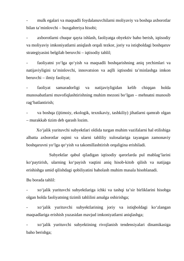 -
mulk egalari va maqsadli foydalanuvchilarni moliyaviy va boshqa axborotlar
bilan ta’minlovchi – buxgalteriya hisobi;
-
axborotlarni chuqur qayta ishlash, faoliyatga obyektiv baho berish, iqtisodiy
va moliyaviy imkoniyatlarni aniqlash orqali tezkor, joriy va istiqboldagi boshqaruv
strategiyasini belgilab beruvchi – iqtisodiy tahlil;
-
faoliyatni yo‘lga qo‘yish va maqsadli boshqarishning aniq yechimlari va
natijaviyligini  ta’minlovchi, innovatsion va aqlli  iqtisodni  ta’minlashga imkon
beruvchi – ilmiy faoliyat;
-
faoliyat  samaradorligi  va  natijaviyligidan  kelib  chiqqan  holda
munosabatlarni muvofiqlashtirishning muhim mezoni bo‘lgan – mehnatni munosib
rag‘batlantirish;
-
va boshqa (ijtimoiy, ekologik, texnikaviy, tashkiliy) jihatlarni qamrab olgan
– murakkab tizim deb qarash lozim.
         Xo‘jalik yurituvchi subyektlari oldida turgan muhim vazifalarni hal etilishiga
albatta  axborotlar  oqimi  va  ularni  tahliliy  xulosalariga  tayangan  zamonaviy
boshqaruvni yo‘lga qo‘yish va takomillashtirish orqaligina erishiladi.
         Subyektlar  qabul  qiladigan  iqtisodiy  qarorlarda  pul  mablag‘larini
ko‘paytirish,  ularning  ko‘payish  vaqtini  aniq  hisob-kitob  qilish  va  natijaga
erishishga umid qilishdagi qobiliyatini baholash muhim masala hisoblanadi.
Bu borada tahlil:
-
xo‘jalik yurituvchi subyektlariga ichki va tashqi ta’sir birliklarini hisobga
olgan holda faoliyatning tizimli tahlilini amalga oshirishga;
-
xo‘jalik  yurituvchi  subyektlarining  joriy  va  istiqboldagi  ko‘zlangan
maqsadlariga erishish yuzasidan mavjud imkoniyatlarni aniqlashga;
-
xo‘jalik  yurituvchi  subyektining  rivojlanish  tendensiyalari  dinamikasiga
baho berishga;
