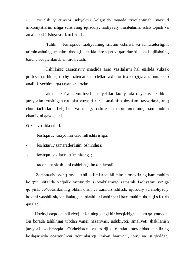 -
xo‘jalik  yurituvchi  subyektni  kelgusida  yanada  rivojlantirish,  mavjud
imkoniyatlarini ishga solishning iqtisodiy, moliyaviy manbalarini izlab topish va
amalga oshirishga yordam beradi.
          Tahlil – boshqaruv faoliyatining sifatini oshirish va samaradorligini
ta’minlashning  muhim  dastagi  sifatida  boshqaruv  qarorlarini  qabul  qilishning
barcha bosqichlarida ishtirok etadi.
        Tahlilning  zamonaviy  shaklida  aniq  vazifalarni  hal  etishda  yuksak
professionallik, iqtisodiy-matematik modellar, axborot texnologiyalari, murakkab
analitik yechimlarga tayanishi lozim.
        Tahlil – xo‘jalik yurituvchi subyektlar faoliyatida obyektiv reallikni,
jarayonlar, erishilgan natijalar yuzasidan real analitik xulosalarni tayyorlash, aniq
chora-tadbirlarni  belgilash  va  amalga  oshirishda  inson  omilining  ham  muhim
ekanligini qayd etadi.
O‘z navbatida tahlil:
-
boshqaruv jarayonini takomillashtirishga;
-
boshqaruv samaradorligini oshirishga;
 -
boshqaruv sifatini ta’minlashga;
-
raqobatbardoshlikni oshirishga imkon beradi.
        Zamonaviy boshqaruvda tahlil – ilmlar va bilimlar tarmog‘ining ham muhim
bo‘g‘ini  sifatida  xo‘jalik  yurituvchi  subyektlarning  samarali  faoliyatini  yo‘lga
qo‘yish, yo‘qotishlarning oldini olish va zararsiz ishlash, iqtisodiy va moliyaviy
holatni yaxshilash, tahlikalarga bardoshlikni oshirishni ham muhim dastagi sifatida
qaraladi.
        Hozirgi vaqtda tahlil rivojlanishining yangi bir bosqichiga qadam qo‘ymoqda.
Bu borada tahlilning tubdan yangi nazariyasi, uslubiyoti, amaliyoti shakllanish
jarayoni  kechmoqda.  O‘zbekiston  va  xorijlik  olimlar  tomonidan  tahlilning
boshqaruvda  operativlikni  ta’minlashga  imkon  beruvchi,  joriy  va  istiqboldagi
