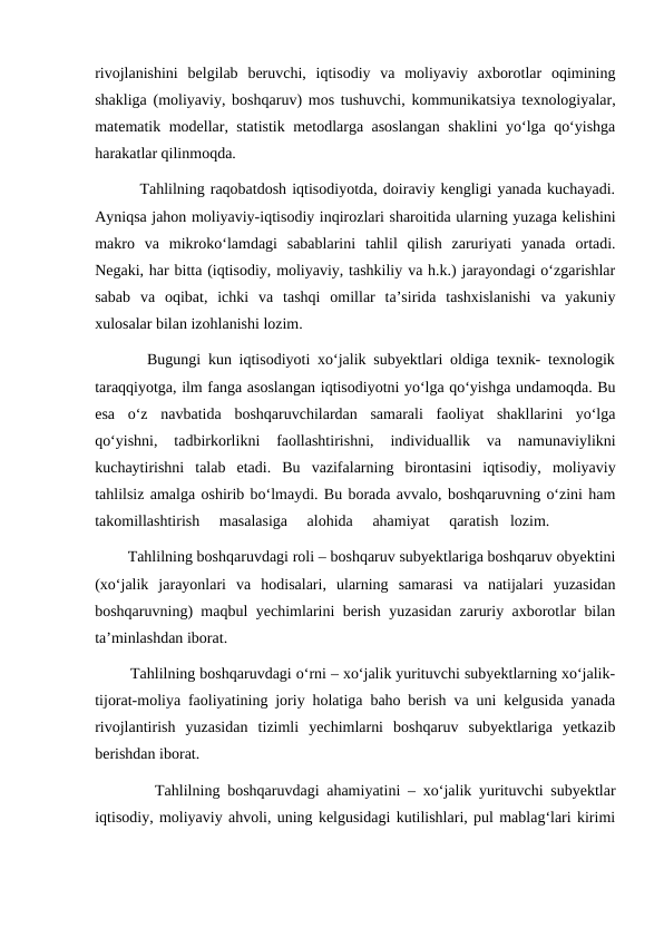 rivojlanishini  belgilab  beruvchi,  iqtisodiy  va  moliyaviy  axborotlar  oqimining
shakliga (moliyaviy, boshqaruv) mos tushuvchi, kommunikatsiya texnologiyalar,
matematik modellar, statistik metodlarga asoslangan shaklini yo‘lga qo‘yishga
harakatlar qilinmoqda.
        Tahlilning raqobatdosh iqtisodiyotda, doiraviy kengligi yanada kuchayadi.
Ayniqsa jahon moliyaviy-iqtisodiy inqirozlari sharoitida ularning yuzaga kelishini
makro  va  mikroko‘lamdagi  sabablarini  tahlil  qilish  zaruriyati  yanada  ortadi.
Negaki, har bitta (iqtisodiy, moliyaviy, tashkiliy va h.k.) jarayondagi o‘zgarishlar
sabab  va  oqibat,  ichki  va  tashqi  omillar  ta’sirida  tashxislanishi  va  yakuniy
xulosalar bilan izohlanishi lozim.
       Bugungi kun iqtisodiyoti xo‘jalik subyektlari oldiga texnik- texnologik
taraqqiyotga, ilm fanga asoslangan iqtisodiyotni yo‘lga qo‘yishga undamoqda. Bu
esa  o‘z  navbatida  boshqaruvchilardan  samarali  faoliyat  shakllarini  yo‘lga
qo‘yishni,  tadbirkorlikni  faollashtirishni,  individuallik  va  namunaviylikni
kuchaytirishni  talab  etadi.  Bu  vazifalarning  birontasini  iqtisodiy,  moliyaviy
tahlilsiz amalga oshirib bo‘lmaydi. Bu borada avvalo, boshqaruvning o‘zini ham
takomillashtirish     masalasiga     alohida     ahamiyat     qaratish   lozim.
        Tahlilning boshqaruvdagi roli – boshqaruv subyektlariga boshqaruv obyektini
(xo‘jalik  jarayonlari  va  hodisalari,  ularning  samarasi  va  natijalari  yuzasidan
boshqaruvning) maqbul yechimlarini berish yuzasidan zaruriy axborotlar bilan
ta’minlashdan iborat.
        Tahlilning boshqaruvdagi o‘rni – xo‘jalik yurituvchi subyektlarning xo‘jalik-
tijorat-moliya faoliyatining joriy holatiga baho berish va uni kelgusida yanada
rivojlantirish  yuzasidan  tizimli  yechimlarni  boshqaruv  subyektlariga  yetkazib
berishdan iborat.
        Tahlilning boshqaruvdagi ahamiyatini – xo‘jalik yurituvchi subyektlar
iqtisodiy, moliyaviy ahvoli, uning kelgusidagi kutilishlari, pul mablag‘lari kirimi
