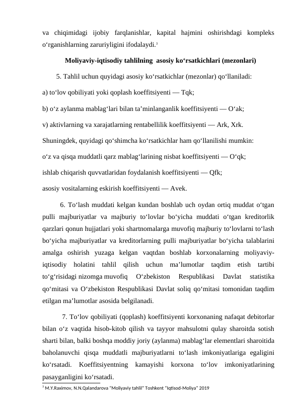 va  chiqimidagi  ijobiy  farqlanishlar,  kapital  hajmini  oshirishdagi  kompleks
o‘rganishlarning zaruriyligini ifodalaydi.3
             Moliyaviy-iqtisodiy tahlilning  asosiy ko‘rsatkichlari (mezonlari)
        5. Tahlil uchun quyidagi asosiy ko‘rsatkichlar (mezonlar) qo‘llaniladi:
a) to‘lov qobiliyati yoki qoplash koeffitsiyenti — Tqk;
b) o‘z aylanma mablag‘lari bilan ta’minlanganlik koeffitsiyenti — O‘ak;
v) aktivlarning va xarajatlarning rentabellilik koeffitsiyenti — Ark, Xrk.
Shuningdek, quyidagi qo‘shimcha ko‘rsatkichlar ham qo‘llanilishi mumkin:
o‘z va qisqa muddatli qarz mablag‘larining nisbat koeffitsiyenti — O‘qk;
ishlab chiqarish quvvatlaridan foydalanish koeffitsiyenti — Qfk;
asosiy vositalarning eskirish koeffitsiyenti — Avek.
       6. To‘lash muddati kelgan kundan boshlab uch oydan ortiq muddat o‘tgan
pulli  majburiyatlar  va  majburiy  to‘lovlar  bo‘yicha  muddati  o‘tgan  kreditorlik
qarzlari qonun hujjatlari yoki shartnomalarga muvofiq majburiy to‘lovlarni to‘lash
bo‘yicha majburiyatlar va kreditorlarning pulli majburiyatlar bo‘yicha talablarini
amalga  oshirish  yuzaga  kelgan  vaqtdan  boshlab  korxonalarning  moliyaviy-
iqtisodiy  holatini  tahlil  qilish  uchun  ma’lumotlar  taqdim  etish  tartibi
to‘g‘risidagi nizomga muvofiq  O‘zbekiston  Respublikasi  Davlat  statistika
qo‘mitasi va O‘zbekiston Respublikasi Davlat soliq qo‘mitasi tomonidan taqdim
etilgan ma’lumotlar asosida belgilanadi.
         7. To‘lov qobiliyati (qoplash) koeffitsiyenti korxonaning nafaqat debitorlar
bilan o‘z vaqtida hisob-kitob qilish va tayyor mahsulotni qulay sharoitda sotish
sharti bilan, balki boshqa moddiy joriy (aylanma) mablag‘lar elementlari sharoitida
baholanuvchi  qisqa  muddatli  majburiyatlarni  to‘lash  imkoniyatlariga  egaligini
ko‘rsatadi.  Koeffitsiyentning  kamayishi  korxona  to‘lov  imkoniyatlarining
pasayganligini ko‘rsatadi.
3 M.Y.Raximov, N.N.Qalandarova “Moliyaviy tahlil” Toshkent “Iqtisod-Moliya” 2019
