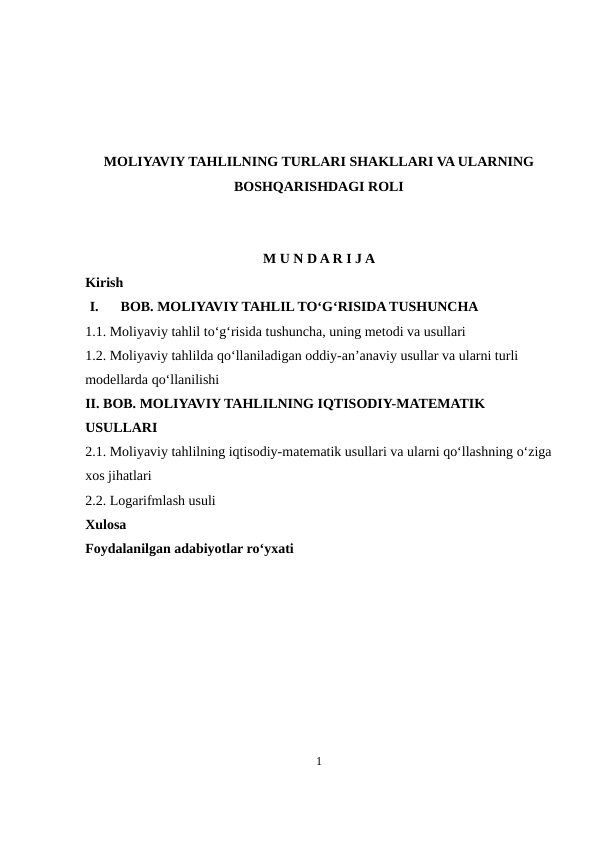 MOLIYAVIY TAHLILNING TURLARI SHAKLLARI VA ULARNING
BOSHQARISHDAGI ROLI
M U N D A R I J A
Kirish
I.
BOB. MOLIYAVIY TAHLIL TO‘G‘RISIDA TUSHUNCHA
1.1. Moliyaviy tahlil to‘g‘risida tushuncha, uning metodi va usullari
1.2. Moliyaviy tahlilda qo‘llaniladigan oddiy-an’anaviy usullar va ularni turli 
modellarda qo‘llanilishi
II. BOB. MOLIYAVIY TAHLILNING IQTISODIY-MATEMATIK 
USULLARI
2.1. Moliyaviy tahlilning iqtisodiy-matematik usullari va ularni qo‘llashning o‘ziga
xos jihatlari
2.2. Logarifmlash usuli
Xulosa
Foydalanilgan adabiyotlar ro‘yxati
1

