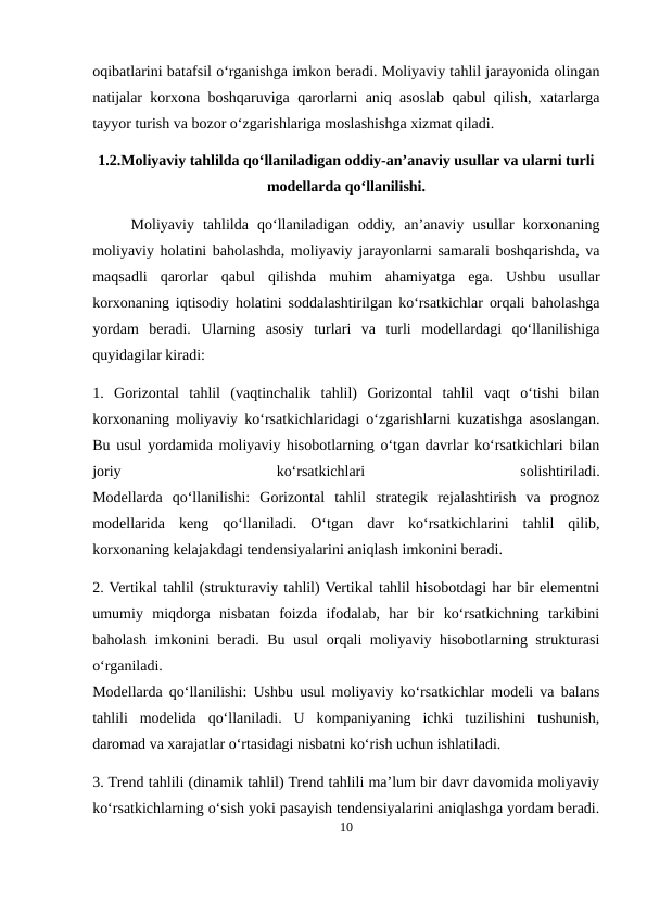oqibatlarini batafsil o‘rganishga imkon beradi. Moliyaviy tahlil jarayonida olingan
natijalar korxona boshqaruviga qarorlarni aniq asoslab qabul qilish, xatarlarga
tayyor turish va bozor o‘zgarishlariga moslashishga xizmat qiladi.
1.2.Moliyaviy tahlilda qo‘llaniladigan oddiy-an’anaviy usullar va ularni turli
modellarda qo‘llanilishi.
Moliyaviy  tahlilda  qo‘llaniladigan  oddiy,  an’anaviy  usullar  korxonaning
moliyaviy holatini baholashda, moliyaviy jarayonlarni samarali boshqarishda, va
maqsadli  qarorlar  qabul  qilishda  muhim  ahamiyatga  ega.  Ushbu  usullar
korxonaning iqtisodiy holatini soddalashtirilgan ko‘rsatkichlar orqali baholashga
yordam  beradi.  Ularning  asosiy  turlari  va  turli  modellardagi  qo‘llanilishiga
quyidagilar kiradi:
1.  Gorizontal  tahlil  (vaqtinchalik  tahlil)  Gorizontal  tahlil  vaqt  o‘tishi  bilan
korxonaning moliyaviy ko‘rsatkichlaridagi o‘zgarishlarni kuzatishga asoslangan.
Bu usul yordamida moliyaviy hisobotlarning o‘tgan davrlar ko‘rsatkichlari bilan
joriy
 
ko‘rsatkichlari
 
solishtiriladi.
Modellarda  qo‘llanilishi:  Gorizontal  tahlil  strategik  rejalashtirish  va  prognoz
modellarida  keng  qo‘llaniladi.  O‘tgan  davr  ko‘rsatkichlarini  tahlil  qilib,
korxonaning kelajakdagi tendensiyalarini aniqlash imkonini beradi.
2. Vertikal tahlil (strukturaviy tahlil) Vertikal tahlil hisobotdagi har bir elementni
umumiy  miqdorga  nisbatan  foizda  ifodalab,  har  bir  ko‘rsatkichning  tarkibini
baholash imkonini beradi. Bu usul orqali moliyaviy hisobotlarning strukturasi
o‘rganiladi.
Modellarda qo‘llanilishi: Ushbu usul moliyaviy ko‘rsatkichlar modeli va balans
tahlili  modelida  qo‘llaniladi.  U  kompaniyaning  ichki  tuzilishini  tushunish,
daromad va xarajatlar o‘rtasidagi nisbatni ko‘rish uchun ishlatiladi.
3. Trend tahlili (dinamik tahlil) Trend tahlili ma’lum bir davr davomida moliyaviy
ko‘rsatkichlarning o‘sish yoki pasayish tendensiyalarini aniqlashga yordam beradi.
10
