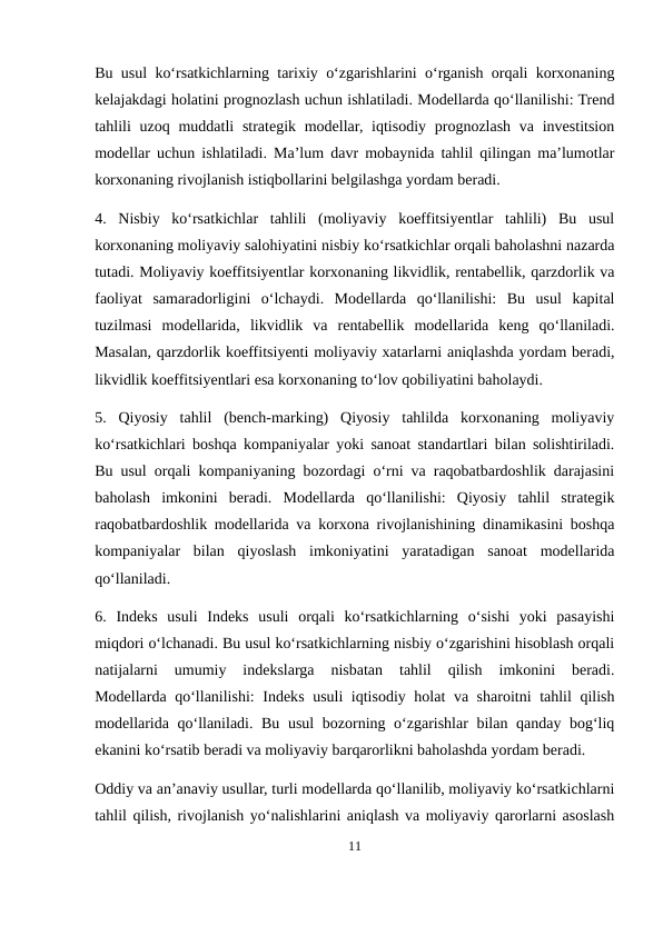 Bu usul ko‘rsatkichlarning tarixiy o‘zgarishlarini o‘rganish orqali korxonaning
kelajakdagi holatini prognozlash uchun ishlatiladi. Modellarda qo‘llanilishi: Trend
tahlili  uzoq muddatli  strategik modellar, iqtisodiy prognozlash va investitsion
modellar uchun ishlatiladi. Ma’lum davr mobaynida tahlil qilingan ma’lumotlar
korxonaning rivojlanish istiqbollarini belgilashga yordam beradi.
4.  Nisbiy  ko‘rsatkichlar  tahlili  (moliyaviy  koeffitsiyentlar  tahlili)  Bu  usul
korxonaning moliyaviy salohiyatini nisbiy ko‘rsatkichlar orqali baholashni nazarda
tutadi. Moliyaviy koeffitsiyentlar korxonaning likvidlik, rentabellik, qarzdorlik va
faoliyat  samaradorligini  o‘lchaydi.  Modellarda  qo‘llanilishi:  Bu  usul  kapital
tuzilmasi  modellarida,  likvidlik  va  rentabellik  modellarida  keng  qo‘llaniladi.
Masalan, qarzdorlik koeffitsiyenti moliyaviy xatarlarni aniqlashda yordam beradi,
likvidlik koeffitsiyentlari esa korxonaning to‘lov qobiliyatini baholaydi.
5.  Qiyosiy  tahlil  (bench-marking)  Qiyosiy  tahlilda  korxonaning  moliyaviy
ko‘rsatkichlari boshqa kompaniyalar yoki sanoat standartlari bilan solishtiriladi.
Bu usul orqali kompaniyaning bozordagi o‘rni va raqobatbardoshlik darajasini
baholash  imkonini  beradi.  Modellarda  qo‘llanilishi:  Qiyosiy  tahlil  strategik
raqobatbardoshlik modellarida va korxona rivojlanishining dinamikasini boshqa
kompaniyalar  bilan  qiyoslash  imkoniyatini  yaratadigan  sanoat  modellarida
qo‘llaniladi.
6.  Indeks  usuli  Indeks  usuli  orqali  ko‘rsatkichlarning  o‘sishi  yoki  pasayishi
miqdori o‘lchanadi. Bu usul ko‘rsatkichlarning nisbiy o‘zgarishini hisoblash orqali
natijalarni  umumiy  indekslarga  nisbatan  tahlil  qilish  imkonini  beradi.
Modellarda qo‘llanilishi: Indeks usuli iqtisodiy holat va sharoitni tahlil qilish
modellarida qo‘llaniladi. Bu usul bozorning o‘zgarishlar bilan qanday bog‘liq
ekanini ko‘rsatib beradi va moliyaviy barqarorlikni baholashda yordam beradi.
Oddiy va an’anaviy usullar, turli modellarda qo‘llanilib, moliyaviy ko‘rsatkichlarni
tahlil qilish, rivojlanish yo‘nalishlarini aniqlash va moliyaviy qarorlarni asoslash
11
