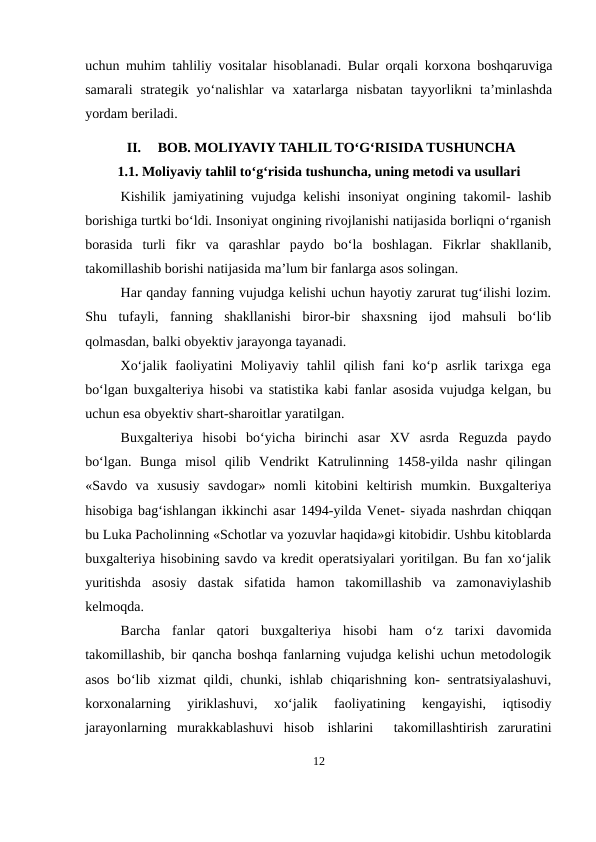 uchun muhim tahliliy vositalar hisoblanadi. Bular orqali korxona boshqaruviga
samarali  strategik  yo‘nalishlar  va  xatarlarga  nisbatan  tayyorlikni  ta’minlashda
yordam beriladi.
II.
BOB. MOLIYAVIY TAHLIL TO‘G‘RISIDA TUSHUNCHA
1.1. Moliyaviy tahlil to‘g‘risida tushuncha, uning metodi va usullari
Kishilik jamiyatining vujudga kelishi insoniyat ongining takomil- lashib
borishiga turtki bo‘ldi. Insoniyat ongining rivojlanishi natijasida borliqni o‘rganish
borasida  turli  fikr  va  qarashlar  paydo  bo‘la  boshlagan.  Fikrlar  shakllanib,
takomillashib borishi natijasida ma’lum bir fanlarga asos solingan.
Har qanday fanning vujudga kelishi uchun hayotiy zarurat tug‘ilishi lozim.
Shu  tufayli,  fanning  shakllanishi  biror-bir  shaxsning  ijod  mahsuli  bo‘lib
qolmasdan, balki obyektiv jarayonga tayanadi.
Xo‘jalik  faoliyatini  Moliyaviy  tahlil  qilish  fani  ko‘p  asrlik  tarixga  ega
bo‘lgan buxgalteriya hisobi va statistika kabi fanlar asosida vujudga kelgan, bu
uchun esa obyektiv shart-sharoitlar yaratilgan.
Buxgalteriya  hisobi  bo‘yicha  birinchi  asar  XV  asrda  Reguzda  paydo
bo‘lgan.  Bunga  misol  qilib  Vendrikt  Katrulinning  1458-yilda  nashr  qilingan
«Savdo  va  xususiy  savdogar»  nomli  kitobini  keltirish  mumkin.  Buxgalteriya
hisobiga bag‘ishlangan ikkinchi asar 1494-yilda Venet- siyada nashrdan chiqqan
bu Luka Pacholinning «Schotlar va yozuvlar haqida»gi kitobidir. Ushbu kitoblarda
buxgalteriya hisobining savdo va kredit operatsiyalari yoritilgan. Bu fan xo‘jalik
yuritishda  asosiy  dastak  sifatida  hamon  takomillashib  va  zamonaviylashib
kelmoqda.
Barcha  fanlar  qatori  buxgalteriya  hisobi  ham  o‘z  tarixi  davomida
takomillashib, bir qancha boshqa fanlarning vujudga kelishi uchun metodologik
asos bo‘lib xizmat  qildi, chunki, ishlab chiqarishning kon- sentratsiyalashuvi,
korxonalarning  yiriklashuvi,  xo‘jalik  faoliyatining  kengayishi,  iqtisodiy
jarayonlarning  murakkablashuvi  hisob ishlarini   takomillashtirish  zaruratini
12
