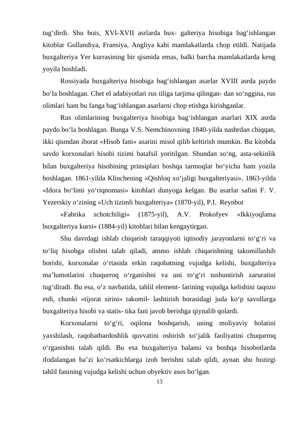 tug‘dirdi. Shu bois, XVI-XVII  asrlarda bux- galteriya hisobiga bag‘ishlangan
kitoblar Gollandiya, Fransiya, Angliya kabi mamlakatlarda chop etildi. Natijada
buxgalteriya Yer kurrasining bir qismida emas, balki barcha mamlakatlarda keng
yoyila boshladi.
Rossiyada buxgalteriya hisobiga bag‘ishlangan asarlar XVIII asrda paydo
bo‘la boshlagan. Chet el adabiyotlari rus tiliga tarjima qilingan- dan so‘nggina, rus
olimlari ham bu fanga bag‘ishlangan asarlarni chop etishga kirishganlar.
Rus olimlarining buxgalteriya hisobiga bag‘ishlangan asarlari XIX asrda
paydo bo‘la boshlagan. Bunga V.S. Nemchinovning 1840-yilda nashrdan chiqqan,
ikki qismdan iborat «Hisob fani» asarini misol qilib keltirish mumkin. Bu kitobda
savdo korxonalari hisobi tizimi batafsil yoritilgan. Shundan so‘ng, asta-sekinlik
bilan buxgalteriya hisobining prinsiplari boshqa tarmoqlar bo‘yicha ham yozila
boshlagan. 1861-yilda Klinchening «Qishloq xo‘jaligi buxgalteriyasi», 1863-yilda
«Idora bo‘limi yo‘riqnomasi» kitoblari dunyoga kelgan. Bu asarlar safini F. V.
Yezerskiy o‘zining «Uch tizimli buxgalteriya» (1870-yil), P.I. Reynbot
«Fabrika  schotchiligi»  (1875-yil),  A.V.  Prokofyev  «Ikkiyoqlama
buxgalteriya kursi» (1884-yil) kitoblari bilan kengaytirgan.
Shu davrdagi ishlab chiqarish taraqqiyoti iqtisodiy jarayonlarni to‘g‘ri va
to‘liq  hisobga  olishni  talab  qiladi,  ammo  ishlab  chiqarishning  takomillashib
borishi,  korxonalar  o‘rtasida  erkin  raqobatning  vujudga  kelishi,  buxgalteriya
ma’lumotlarini  chuqurroq  o‘rganishni  va  uni  to‘g‘ri  tushuntirish  zaruratini
tug‘diradi. Bu esa, o‘z navbatida, tahlil element- larining vujudga kelishini taqozo
etdi, chunki «tijorat sirini» takomil- lashtirish borasidagi juda ko‘p savollarga
buxgalteriya hisobi va statis- tika fani javob berishga qiynalib qolardi.
Korxonalarni  to‘g‘ri,  oqilona  boshqarish,  uning  moliyaviy  holatini
yaxshilash,  raqobatbardoshlik  quvvatini  oshirish  xo‘jalik faoliyatini  chuqurroq
o‘rganishni  talab  qildi.  Bu  esa  buxgalteriya  balansi  va  boshqa  hisobotlarda
ifodalangan ba’zi ko‘rsatkichlarga izoh berishni talab qildi, aynan shu hozirgi
tahlil fanining vujudga kelishi uchun obyektiv asos bo‘lgan.
13

