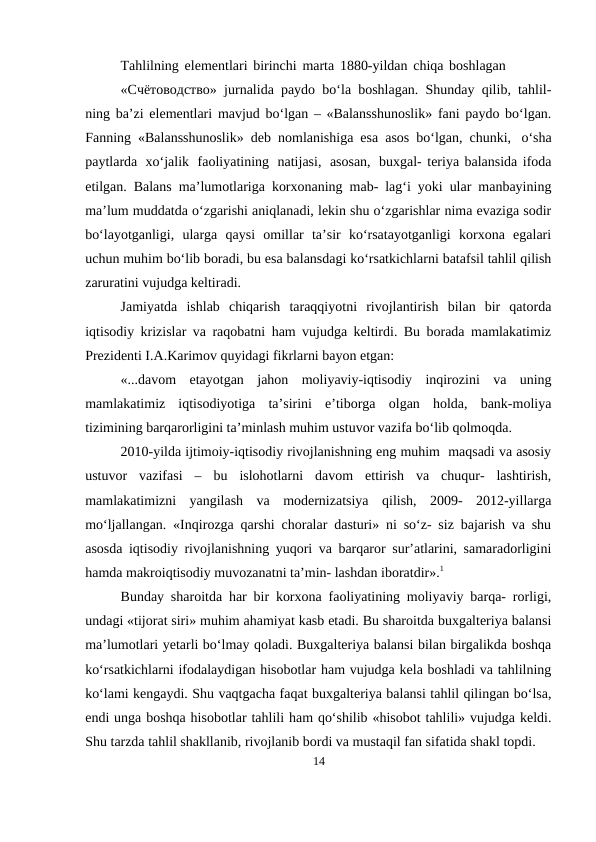Tahlilning elementlari birinchi marta 1880-yildan chiqa boshlagan
«Счётoвoдствo» jurnalida paydo bo‘la boshlagan. Shunday qilib, tahlil-
ning ba’zi elementlari mavjud bo‘lgan – «Balansshunoslik» fani paydo bo‘lgan.
Fanning «Balansshunoslik» deb nomlanishiga esa asos bo‘lgan, chunki, o‘sha
paytlarda xo‘jalik faoliyatining natijasi, asosan, buxgal- teriya balansida ifoda
etilgan. Balans ma’lumotlariga korxonaning mab- lag‘i yoki ular manbayining
ma’lum muddatda o‘zgarishi aniqlanadi, lekin shu o‘zgarishlar nima evaziga sodir
bo‘layotganligi,  ularga  qaysi  omillar  ta’sir  ko‘rsatayotganligi  korxona  egalari
uchun muhim bo‘lib boradi, bu esa balansdagi ko‘rsatkichlarni batafsil tahlil qilish
zaruratini vujudga keltiradi.
Jamiyatda  ishlab  chiqarish  taraqqiyotni  rivojlantirish  bilan  bir  qatorda
iqtisodiy krizislar va raqobatni ham vujudga keltirdi. Bu borada mamlakatimiz
Prezidenti I.A.Karimov quyidagi fikrlarni bayon etgan:
«...davom  etayotgan  jahon  moliyaviy-iqtisodiy  inqirozini  va  uning
mamlakatimiz  iqtisodiyotiga  ta’sirini  e’tiborga  olgan  holda,  bank-moliya
tizimining barqarorligini ta’minlash muhim ustuvor vazifa bo‘lib qolmoqda.
2010-yilda ijtimoiy-iqtisodiy rivojlanishning eng muhim  maqsadi va asosiy
ustuvor  vazifasi  –  bu  islohotlarni  davom  ettirish  va  chuqur-  lashtirish,
mamlakatimizni  yangilash  va  modernizatsiya  qilish,  2009-  2012-yillarga
mo‘ljallangan. «Inqirozga qarshi choralar dasturi» ni so‘z- siz bajarish va shu
asosda iqtisodiy rivojlanishning yuqori va barqaror sur’atlarini, samaradorligini
hamda makroiqtisodiy muvozanatni ta’min- lashdan iboratdir».1
Bunday sharoitda har bir korxona faoliyatining moliyaviy barqa- rorligi,
undagi «tijorat siri» muhim ahamiyat kasb etadi. Bu sharoitda buxgalteriya balansi
ma’lumotlari yetarli bo‘lmay qoladi. Buxgalteriya balansi bilan birgalikda boshqa
ko‘rsatkichlarni ifodalaydigan hisobotlar ham vujudga kela boshladi va tahlilning
ko‘lami kengaydi. Shu vaqtgacha faqat buxgalteriya balansi tahlil qilingan bo‘lsa,
endi unga boshqa hisobotlar tahlili ham qo‘shilib «hisobot tahlili» vujudga keldi.
Shu tarzda tahlil shakllanib, rivojlanib bordi va mustaqil fan sifatida shakl topdi.
14
