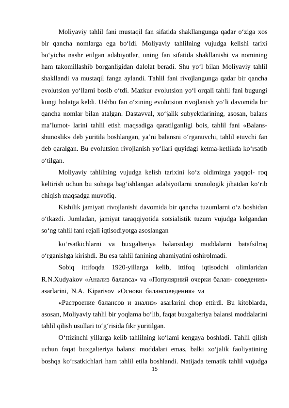 Moliyaviy tahlil fani mustaqil fan sifatida shakllangunga qadar o‘ziga xos
bir  qancha  nomlarga  ega  bo‘ldi.  Moliyaviy  tahlilning  vujudga  kelishi  tarixi
bo‘yicha nashr etilgan adabiyotlar, uning fan sifatida shakllanishi va nomining
ham takomillashib borganligidan dalolat beradi. Shu yo‘l bilan Moliyaviy tahlil
shakllandi va mustaqil fanga aylandi. Tahlil fani rivojlangunga qadar bir qancha
evolutsion yo‘llarni bosib o‘tdi. Mazkur evolutsion yo‘l orqali tahlil fani bugungi
kungi holatga keldi. Ushbu fan o‘zining evolutsion rivojlanish yo‘li davomida bir
qancha nomlar bilan atalgan. Dastavval, xo‘jalik subyektlarining, asosan, balans
ma’lumot- larini tahlil etish maqsadiga qaratilganligi bois, tahlil fani «Balans-
shunoslik» deb yuritila boshlangan, ya’ni balansni o‘rganuvchi, tahlil etuvchi fan
deb qaralgan. Bu evolutsion rivojlanish yo‘llari quyidagi ketma-ketlikda ko‘rsatib
o‘tilgan.
Moliyaviy tahlilning vujudga kelish tarixini ko‘z oldimizga yaqqol- roq
keltirish uchun bu sohaga bag‘ishlangan adabiyotlarni xronologik jihatdan ko‘rib
chiqish maqsadga muvofiq.
Kishilik jamiyati rivojlanishi davomida bir qancha tuzumlarni o‘z boshidan
o‘tkazdi. Jumladan, jamiyat taraqqiyotida sotsialistik tuzum vujudga kelgandan
so‘ng tahlil fani rejali iqtisodiyotga asoslangan
ko‘rsatkichlarni  va  buxgalteriya  balansidagi  moddalarni  batafsilroq
o‘rganishga kirishdi. Bu esa tahlil fanining ahamiyatini oshirolmadi.
Sobiq  ittifoqda  1920-yillarga  kelib,  ittifoq  iqtisodchi  olimlaridan
R.N.Xudyakov «Aнaлиз бaлanсa» va «Пoпулярний oчeрки бaлaн- сoвeдeния»
asarlarini, N.A. Kiparisov «Oснoви бaлaнсoвeдeния» va
«Растрoение бaлaнсoв и aнaлиз» asarlarini chop ettirdi. Bu kitoblarda,
asosan, Moliyaviy tahlil bir yoqlama bo‘lib, faqat buxgalteriya balansi moddalarini
tahlil qilish usullari to‘g‘risida fikr yuritilgan.
O‘ttizinchi yillarga kelib tahlilning ko‘lami kengaya boshladi. Tahlil qilish
uchun faqat  buxgalteriya  balansi  moddalari  emas,  balki  xo‘jalik  faoliyatining
boshqa ko‘rsatkichlari ham tahlil etila boshlandi. Natijada tematik tahlil vujudga
15
