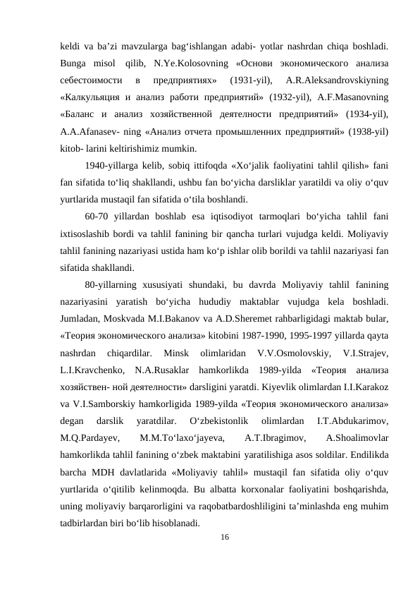 keldi va ba’zi mavzularga bag‘ishlangan adabi- yotlar nashrdan chiqa boshladi.
Bunga  misol qilib,  N.Ye.Kolosovning  «Ocнoви  экoнoмичeскoгo  aнaлизa
сeбeстoимoсти  в  прeдприятияx»  (1931-yil),  A.R.Aleksandrovskiyning
«Кaлкульяция  и  aнaлиз  рaбoти  пpeдприятий»  (1932-yil),  A.F.Masanovning
«Бaлaнс  и  aнaлиз  xoзяйствeнной  дeятeлнoсти  пpeдпpиятий»  (1934-yil),
A.A.Afanasev- ning «Aнaлиз oтчeтa пpoмышлeнних прeдпpиятий» (1938-yil)
kitob- larini keltirishimiz mumkin.
1940-yillarga kelib, sobiq ittifoqda «Xo‘jalik faoliyatini tahlil qilish» fani
fan sifatida to‘liq shakllandi, ushbu fan bo‘yicha darsliklar yaratildi va oliy o‘quv
yurtlarida mustaqil fan sifatida o‘tila boshlandi.
60-70  yillardan  boshlab  esa  iqtisodiyot  tarmoqlari  bo‘yicha  tahlil  fani
ixtisoslashib bordi va tahlil fanining bir qancha turlari vujudga keldi. Moliyaviy
tahlil fanining nazariyasi ustida ham ko‘p ishlar olib borildi va tahlil nazariyasi fan
sifatida shakllandi.
80-yillarning  xususiyati  shundaki,  bu  davrda  Moliyaviy  tahlil  fanining
nazariyasini  yaratish  bo‘yicha  hududiy  maktablar  vujudga  kela  boshladi.
Jumladan, Moskvada M.I.Bakanov va A.D.Sheremet rahbarligidagi maktab bular,
«Teoрия экoнoмичeскoгo aнaлизa» kitobini 1987-1990, 1995-1997 yillarda qayta
nashrdan  chiqardilar.  Minsk  olimlaridan  V.V.Osmolovskiy,  V.I.Strajev,
L.I.Kravchenko,  N.A.Rusaklar  hamkorlikda  1989-yilda  «Teoрия  aнaлизa
xoзяйствeн- ной дeятeлнoсти» darsligini yaratdi. Kiyevlik olimlardan I.I.Karakoz
va V.I.Samborskiy hamkorligida 1989-yilda «Teoрия экoнoмичeскoгo aнализа»
degan  darslik  yaratdilar.  O‘zbekistonlik  olimlardan  I.T.Abdukarimov,
M.Q.Pardayev,
 
M.M.To‘laxo‘jayeva,
 
A.T.Ibragimov,
 
A.Shoalimovlar
hamkorlikda tahlil fanining o‘zbek maktabini yaratilishiga asos soldilar. Endilikda
barcha MDH davlatlarida «Moliyaviy tahlil» mustaqil fan sifatida oliy o‘quv
yurtlarida o‘qitilib kelinmoqda. Bu albatta korxonalar faoliyatini boshqarishda,
uning moliyaviy barqarorligini va raqobatbardoshliligini ta’minlashda eng muhim
tadbirlardan biri bo‘lib hisoblanadi.
16
