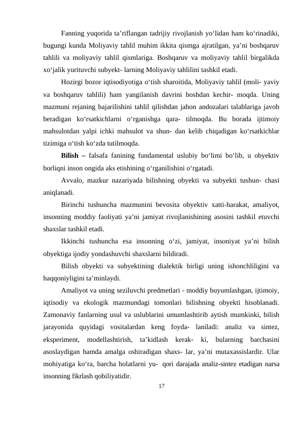 Fanning yuqorida ta’riflangan tadrijiy rivojlanish yo‘lidan ham ko‘rinadiki,
bugungi kunda Moliyaviy tahlil muhim ikkita qismga ajratilgan, ya’ni boshqaruv
tahlili va moliyaviy tahlil qismlariga. Boshqaruv va moliyaviy tahlil birgalikda
xo‘jalik yurituvchi subyekt- larning Moliyaviy tahlilini tashkil etadi.
Hozirgi bozor iqtisodiyotiga o‘tish sharoitida, Moliyaviy tahlil (moli- yaviy
va boshqaruv tahlili) ham yangilanish davrini boshdan kechir- moqda. Uning
mazmuni rejaning bajarilishini tahlil qilishdan jahon andozalari talablariga javob
beradigan  ko‘rsatkichlarni  o‘rganishga  qara-  tilmoqda.  Bu  borada  ijtimoiy
mahsulotdan yalpi ichki mahsulot va shun- dan kelib chiqadigan ko‘rsatkichlar
tizimiga o‘tish ko‘zda tutilmoqda.
Bilish –  falsafa fanining fundamental uslubiy bo‘limi bo‘lib, u obyektiv
borliqni inson ongida aks etishining o‘rganilishini o‘rgatadi.
Avvalo, mazkur nazariyada bilishning obyekti va subyekti tushun- chasi
aniqlanadi.
Birinchi tushuncha mazmunini bevosita obyektiv xatti-harakat, amaliyot,
insonning moddiy faoliyati ya’ni jamiyat rivojlanishining asosini tashkil etuvchi
shaxslar tashkil etadi.
Ikkinchi  tushuncha  esa  insonning  o‘zi,  jamiyat,  insoniyat  ya’ni  bilish
obyektiga ijodiy yondashuvchi shaxslarni bildiradi.
Bilish obyekti  va subyektining dialektik birligi  uning ishonchliligini  va
haqqoniyligini ta’minlaydi.
Amaliyot va uning seziluvchi predmetlari - moddiy buyumlashgan, ijtimoiy,
iqtisodiy  va  ekologik  mazmundagi  tomonlari  bilishning  obyekti  hisoblanadi.
Zamonaviy fanlarning usul va uslublarini umumlashtirib aytish mumkinki, bilish
jarayonida  quyidagi  vositalardan  keng  foyda-  laniladi:  analiz  va  sintez,
eksperiment,  modellashtirish,  ta’kidlash  kerak-  ki,  bularning  barchasini
asoslaydigan hamda amalga oshiradigan shaxs- lar, ya’ni mutaxassislardir. Ular
mohiyatiga ko‘ra, barcha holatlarni yu- qori darajada analiz-sintez etadigan narsa
insonning fikrlash qobiliyatidir.
17
