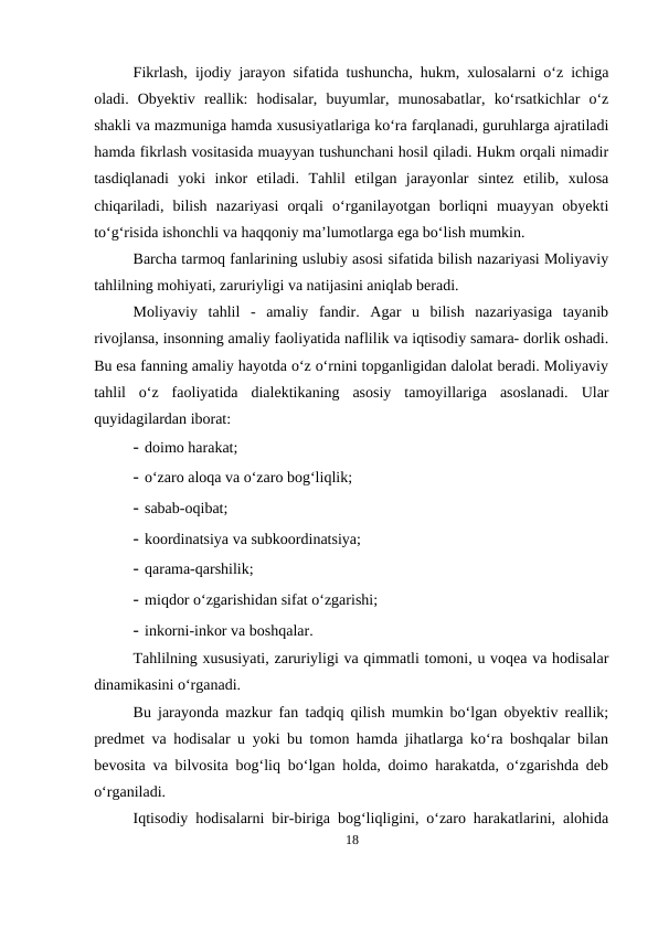 Fikrlash, ijodiy jarayon sifatida tushuncha, hukm, xulosalarni o‘z ichiga
oladi.  Obyektiv  reallik:  hodisalar,  buyumlar,  munosabatlar,  ko‘rsatkichlar  o‘z
shakli va mazmuniga hamda xususiyatlariga ko‘ra farqlanadi, guruhlarga ajratiladi
hamda fikrlash vositasida muayyan tushunchani hosil qiladi. Hukm orqali nimadir
tasdiqlanadi  yoki  inkor  etiladi.  Tahlil  etilgan  jarayonlar  sintez  etilib,  xulosa
chiqariladi,  bilish  nazariyasi  orqali  o‘rganilayotgan  borliqni  muayyan  obyekti
to‘g‘risida ishonchli va haqqoniy ma’lumotlarga ega bo‘lish mumkin.
Barcha tarmoq fanlarining uslubiy asosi sifatida bilish nazariyasi Moliyaviy
tahlilning mohiyati, zaruriyligi va natijasini aniqlab beradi.
Moliyaviy  tahlil  -  amaliy  fandir.  Agar  u  bilish  nazariyasiga  tayanib
rivojlansa, insonning amaliy faoliyatida naflilik va iqtisodiy samara- dorlik oshadi.
Bu esa fanning amaliy hayotda o‘z o‘rnini topganligidan dalolat beradi. Moliyaviy
tahlil  o‘z  faoliyatida  dialektikaning  asosiy  tamoyillariga  asoslanadi.  Ular
quyidagilardan iborat:
- doimo harakat;
- o‘zaro aloqa va o‘zaro bog‘liqlik;
- sabab-oqibat;
- koordinatsiya va subkoordinatsiya;
- qarama-qarshilik;
- miqdor o‘zgarishidan sifat o‘zgarishi;
- inkorni-inkor va boshqalar.
Tahlilning xususiyati, zaruriyligi va qimmatli tomoni, u voqea va hodisalar
dinamikasini o‘rganadi.
Bu jarayonda mazkur fan tadqiq qilish mumkin bo‘lgan obyektiv reallik;
predmet va hodisalar u yoki bu tomon hamda jihatlarga ko‘ra boshqalar bilan
bevosita va bilvosita bog‘liq bo‘lgan holda, doimo harakatda, o‘zgarishda deb
o‘rganiladi.
Iqtisodiy hodisalarni bir-biriga bog‘liqligini, o‘zaro harakatlarini, alohida
18

