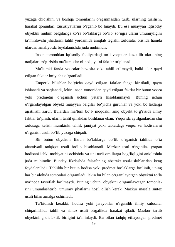 yuzaga chiqishini va boshqa tomonlarini o‘rganmasdan turib, ularning tuzilishi,
harakat qonunlari, xususiyatlarini o‘rganib bo‘lmaydi. Bu esa muayyan iqtisodiy
obyektni muhim belgilariga ko‘ra bo‘laklarga bo‘lib, so‘ngra ularni umumiyligini
ta’minlovchi jihatlarini tahlil yordamida aniqlab tegishli xulosalar olishda hamda
ulardan amaliyotda foydalanishda juda muhimdir.
Inson tomonidan iqtisodiy faoliyatdagi turli voqealar kuzatilib ular- ning
natijalari to‘g‘risida ma’lumotlar olinadi, ya’ni faktlar to‘planadi.
Ma’lumki fanda voqealar bevosita o‘zi tahlil etilmaydi, balki ular qayd
etilgan faktlar bo‘yicha o‘rganiladi.
Emperik  bilishlar  bo‘yicha  qayd  etilgan  faktlar  fanga  kiritiladi,  qayta
ishlanadi va saqlanadi, lekin inson tomonidan qayd etilgan faktlar bir butun voqea
yoki  predmetni  o‘rganish  uchun  yetarli  hisoblanmaydi.  Buning  uchun
o‘rganilayotgan obyekt muayyan belgilar bo‘yicha guruhlar va yoki bo‘laklarga
ajratilishi zarur. Bulardan ma’lum bo‘l- moqdaki, aniq obyekt to‘g‘risida ilmiy
faktlar to‘plash, ularni tahlil qilishdan boshlanar ekan. Yuqorida aytilganlardan shu
xulosaga kelish mumkinki tahlil, jamiyat yoki tabiatdagi voqea va hodisalarni
o‘rganish usuli bo‘lib yuzaga chiqadi.
Bir  butun  obyektni  fikran  bo‘laklarga  bo‘lib  o‘rganish  tahlilda  o‘ta
ahamiyatli  tadqiqot  usuli  bo‘lib  hisoblanadi.  Mazkur  usul  o‘rganila-  yotgan
hodisani ichki mohiyatini ochishda va uni turli omillarga bog‘liqligini aniqlashda
juda muhimdir. Bunday fikrlashda falsafaning abstrakt usul-uslublaridan keng
foydalaniladi. Tahlilda bir butun hodisa yoki predmet bo‘laklarga bo‘linib, uning
har bir alohida tomonlari o‘rganiladi, lekin bu bilan o‘rganilayotgan obyektni to‘la
ma’noda tavsiflab bo‘lmaydi. Buning uchun, obyektni o‘rganilayotgan tomonla-
rini umumlashtirib, umumiy jihatlarni hosil qilish kerak. Mazkur masala sintez
usuli bilan amalga oshiriladi.
Ta’kidlash  kerakki,  hodisa  yoki  jarayonlar  o‘rganilib  ilmiy  xulosalar
chiqarilishida  tahlil  va  sintez  usuli  birgalikda  harakat  qiladi.  Mazkur  tartib
obyektning dialektik birligini ta’minlaydi. Bu bilan tadqiq etilayotgan predmet
19
