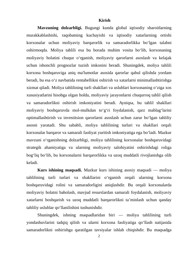 Kirish 
Mavzuning  dolzarbligi.  Bugungi  kunda  global  iqtisodiy  sharoitlarning
murakkablashishi,  raqobatning  kuchayishi  va  iqtisodiy  xatarlarning  ortishi
korxonalar  uchun  moliyaviy  barqarorlik  va  samaradorlikka  bo‘lgan  talabni
oshirmoqda.  Moliya  tahlili  esa  bu  borada  muhim  vosita  bo‘lib,  korxonaning
moliyaviy holatini  chuqur  o‘rganish, moliyaviy qarorlarni  asoslash va kelajak
uchun ishonchli prognozlar tuzish imkonini beradi. Shuningdek, moliya tahlili
korxona boshqaruviga aniq ma'lumotlar asosida qarorlar qabul qilishda yordam
beradi, bu esa o‘z navbatida rentabellikni oshirish va xatarlarni minimallashtirishga
xizmat qiladi. Moliya tahlilining turli shakllari va uslublari korxonaning o‘ziga xos
xususiyatlarini hisobga olgan holda, moliyaviy jarayonlarni chuqurroq tahlil qilish
va  samaradorlikni  oshirish  imkoniyatini  beradi.  Ayniqsa,  bu  tahlil  shakllari
moliyaviy  boshqaruvda  mol-mulkdan  to‘g‘ri  foydalanish,  qarz  mablag‘larini
optimallashtirish va investitsion qarorlarni asoslash uchun zarur bo‘lgan tahliliy
asosni  yaratadi.  Shu  sababli,  moliya  tahlilining  turlari  va  shakllari  orqali
korxonalar barqaror va samarali faoliyat yuritish imkoniyatiga ega bo‘ladi. Mazkur
mavzuni o‘rganishning dolzarbligi, moliya tahlilining korxonalar boshqaruvidagi
strategik  ahamiyatiga  va  ularning  moliyaviy  salohiyatini  oshirishdagi  roliga
bog‘liq bo‘lib, bu korxonalarni barqarorlikka va uzoq muddatli rivojlanishga olib
keladi.
Kurs ishining maqsadi.  Mazkur kurs ishining asosiy maqsadi — moliya
tahlilining  turli  turlari  va  shakllarini  o‘rganish  orqali  ularning  korxona
boshqaruvidagi  rolini  va  samaradorligini  aniqlashdir.  Bu  orqali  korxonalarda
moliyaviy holatni baholash, mavjud resurslardan samarali foydalanish, moliyaviy
xatarlarni boshqarish va uzoq muddatli barqarorlikni ta’minlash uchun qanday
tahliliy uslublar qo‘llanilishini tushunishdir.
Shuningdek,  ishning  maqsadlaridan  biri  —  moliya  tahlilining  turli
yondashuvlarini tadqiq qilish va ularni korxona faoliyatiga qo‘llash natijasida
samaradorlikni oshirishga qaratilgan tavsiyalar ishlab chiqishdir. Bu maqsadga
2
