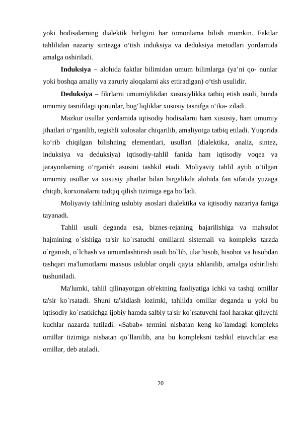yoki  hodisalarning  dialektik  birligini  har  tomonlama  bilish  mumkin.  Faktlar
tahlilidan nazariy sintezga o‘tish induksiya va deduksiya metodlari yordamida
amalga oshiriladi.
Induksiya  – alohida faktlar bilimidan umum bilimlarga (ya’ni qo- nunlar
yoki boshqa amaliy va zaruriy aloqalarni aks ettiradigan) o‘tish usulidir.
Deduksiya – fikrlarni umumiylikdan xususiylikka tatbiq etish usuli, bunda
umumiy tasnifdagi qonunlar, bog‘liqliklar xususiy tasnifga o‘tka- ziladi.
Mazkur usullar yordamida iqtisodiy hodisalarni ham xususiy, ham umumiy
jihatlari o‘rganilib, tegishli xulosalar chiqarilib, amaliyotga tatbiq etiladi. Yuqorida
ko‘rib  chiqilgan  bilishning  elementlari,  usullari  (dialektika,  analiz,  sintez,
induksiya  va  deduksiya)  iqtisodiy-tahlil  fanida  ham  iqtisodiy  voqea  va
jarayonlarning  o‘rganish  asosini  tashkil  etadi.  Moliyaviy  tahlil  aytib  o‘tilgan
umumiy usullar va xususiy jihatlar bilan birgalikda alohida fan sifatida yuzaga
chiqib, korxonalarni tadqiq qilish tizimiga ega bo‘ladi.
Moliyaviy tahlilning uslubiy asoslari dialеktika va iqtisodiy nazariya faniga
tayanadi. 
Tahlil  usuli  dеganda  esa,  biznеs-rеjaning  bajarilishiga  va  mahsulot
hajmining  o`sishiga  ta'sir  ko`rsatuchi  omillarni  sistеmali  va  komplеks  tarzda
o`rganish, o`lchash va umumlashtirish usuli bo`lib, ular hisob, hisobot va hisobdan
tashqari ma'lumotlarni maxsus uslublar orqali qayta ishlanilib, amalga oshirilishi
tushuniladi. 
Ma'lumki, tahlil qilinayotgan ob'еktning faoliyatiga ichki va tashqi omillar
ta'sir ko`rsatadi. Shuni ta'kidlash lozimki, tahlilda omillar dеganda u yoki bu
iqtisodiy ko`rsatkichga ijobiy hamda salbiy ta'sir ko`rsatuvchi faol harakat qiluvchi
kuchlar nazarda tutiladi. «Sabab» tеrmini nisbatan kеng ko`lamdagi komplеks
omillar tizimiga nisbatan qo`llanilib, ana bu komplеksni tashkil etuvchilar esa
omillar, dеb ataladi.
20
