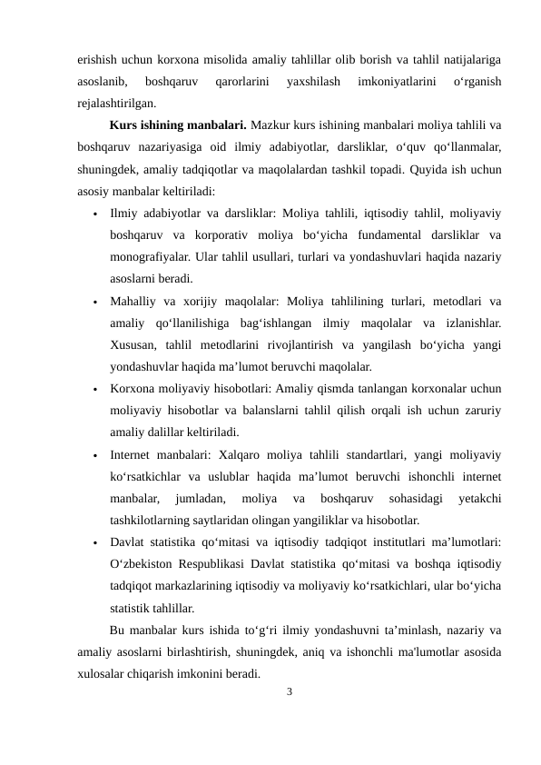 erishish uchun korxona misolida amaliy tahlillar olib borish va tahlil natijalariga
asoslanib,  boshqaruv  qarorlarini  yaxshilash  imkoniyatlarini  o‘rganish
rejalashtirilgan.
Kurs ishining manbalari. Mazkur kurs ishining manbalari moliya tahlili va
boshqaruv  nazariyasiga  oid  ilmiy  adabiyotlar,  darsliklar,  o‘quv  qo‘llanmalar,
shuningdek, amaliy tadqiqotlar va maqolalardan tashkil topadi. Quyida ish uchun
asosiy manbalar keltiriladi:

Ilmiy adabiyotlar va darsliklar: Moliya tahlili, iqtisodiy tahlil, moliyaviy
boshqaruv  va  korporativ  moliya  bo‘yicha  fundamental  darsliklar  va
monografiyalar. Ular tahlil usullari, turlari va yondashuvlari haqida nazariy
asoslarni beradi.

Mahalliy  va  xorijiy  maqolalar:  Moliya  tahlilining  turlari,  metodlari  va
amaliy  qo‘llanilishiga  bag‘ishlangan  ilmiy  maqolalar  va  izlanishlar.
Xususan,  tahlil  metodlarini  rivojlantirish  va  yangilash  bo‘yicha  yangi
yondashuvlar haqida ma’lumot beruvchi maqolalar.

Korxona moliyaviy hisobotlari: Amaliy qismda tanlangan korxonalar uchun
moliyaviy hisobotlar va balanslarni tahlil qilish orqali ish uchun zaruriy
amaliy dalillar keltiriladi.

Internet  manbalari:  Xalqaro  moliya  tahlili  standartlari,  yangi  moliyaviy
ko‘rsatkichlar  va  uslublar  haqida  ma’lumot  beruvchi  ishonchli  internet
manbalar,  jumladan,  moliya  va  boshqaruv  sohasidagi  yetakchi
tashkilotlarning saytlaridan olingan yangiliklar va hisobotlar.

Davlat statistika qo‘mitasi va iqtisodiy tadqiqot institutlari ma’lumotlari:
O‘zbekiston Respublikasi Davlat statistika qo‘mitasi va boshqa iqtisodiy
tadqiqot markazlarining iqtisodiy va moliyaviy ko‘rsatkichlari, ular bo‘yicha
statistik tahlillar.
Bu manbalar kurs ishida to‘g‘ri ilmiy yondashuvni ta’minlash, nazariy va
amaliy asoslarni birlashtirish, shuningdek, aniq va ishonchli ma'lumotlar asosida
xulosalar chiqarish imkonini beradi.
3
