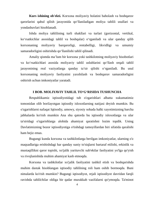 Kurs ishining ob'ekti. Korxona moliyaviy holatini baholash va boshqaruv
qarorlarini  qabul  qilish  jarayonida  qo‘llaniladigan  moliya  tahlili  usullari  va
yondashuvlari hisoblanadi.
Ishda  moliya  tahlilining  turli  shakllari  va  turlari  (gorizontal,  vertikal,
ko‘rsatkichlar  asosidagi  tahlil  va  boshqalar)  o‘rganiladi  va  ular  qanday  qilib
korxonaning  moliyaviy  barqarorligi,  rentabelligi,  likvidligi  va  umumiy
samaradorligini oshirishda qo‘llanilishi tahlil qilinadi.
Amaliy qismda ma’lum bir korxona yoki tashkilotning moliyaviy hisobotlari
va  ko‘rsatkichlari  asosida  moliyaviy  tahlil  uslublarini  qo‘llash  orqali  tahlil
jarayonining  real  vaziyatlarga  qanday  ta’sir  qilishi  o‘rganiladi.  Bu  usul
korxonaning  moliyaviy  faoliyatini  yaxshilash  va  boshqaruv  samaradorligini
oshirish uchun imkoniyatlar yaratadi.
I BOB. MOLIYAVIY TAHLIL TO‘G‘RISIDA TUSHUNCHA
Respublikamiz  iqtisodiyotidagi  tub  o'zgarishlari  albatta  xukumatimiz
tomonidan olib borilayotgan iqtisodiy isloxotlarning natijasi deyish mumkin. Bu
o'zgarishlarni nafaqat Iqtisodiy, umowy, siyosiy sohada halki xayotimizning barcha
jabhalarda ko'rish mumkin Ana shu  qatorda bu iqtisodiy  isloxotlarga va  ular
ta'siridagi  o'zgarishlarga  alohida  ahamiyat  qaratishni  lozim  topdik.  Uning
Davlatimizning bozor iqtisodiyotiga o'tishdagi tamoyillardan biri sifatida qaralishi
ham bejiz emas.
Bugungi kunda korxona va tashkilotlarga berilgan imkoniyatlar, ularning o'z
maqsadlariga erishishdagi har qanday suniy to'siqlarni bartaraf etilishi, erkinlik va
mustaqillikni qaror topishi, xo'jalik yurituvchi sub'ektlar faoliyatini yo'lga qo'yish
va rivojlanishida muhim ahamiyat kasb etmoqda.
Korxona va tashkilotlar xo'jalik faoliyatini tashkil etish va boshqarishda
muhim dastak hisoblangan iqtisodiy tahlilning roli ham oshib bormoqda. Buni
nimalarda ko'rish mumkin? Bugungi iqtisodiyot, rejali iqtisodiyot davridan farqli
ravishda tahlilchilar oldiga bir qadar murakkab vazifalarni qo'ymoqda. Ta'minot
4
