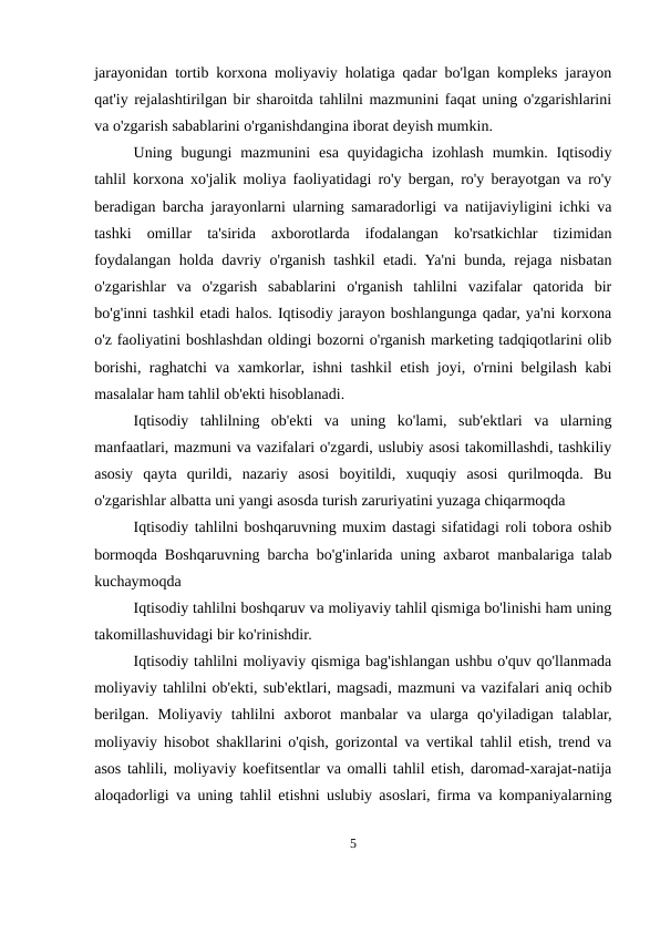 jarayonidan tortib korxona moliyaviy holatiga qadar bo'lgan kompleks jarayon
qat'iy rejalashtirilgan bir sharoitda tahlilni mazmunini faqat uning o'zgarishlarini
va o'zgarish sabablarini o'rganishdangina iborat deyish mumkin.
Uning  bugungi  mazmunini  esa  quyidagicha  izohlash  mumkin.  Iqtisodiy
tahlil korxona xo'jalik moliya faoliyatidagi ro'y bergan, ro'y berayotgan va ro'y
beradigan barcha jarayonlarni ularning samaradorligi va natijaviyligini ichki va
tashki  omillar  ta'sirida  axborotlarda  ifodalangan  ko'rsatkichlar  tizimidan
foydalangan holda davriy o'rganish tashkil etadi. Ya'ni bunda, rejaga nisbatan
o'zgarishlar  va  o'zgarish  sabablarini  o'rganish  tahlilni  vazifalar  qatorida  bir
bo'g'inni tashkil etadi halos. Iqtisodiy jarayon boshlangunga qadar, ya'ni korxona
o'z faoliyatini boshlashdan oldingi bozorni o'rganish marketing tadqiqotlarini olib
borishi, raghatchi va xamkorlar, ishni tashkil etish joyi, o'rnini belgilash kabi
masalalar ham tahlil ob'ekti hisoblanadi.
Iqtisodiy  tahlilning  ob'ekti  va  uning  ko'lami,  sub'ektlari  va  ularning
manfaatlari, mazmuni va vazifalari o'zgardi, uslubiy asosi takomillashdi, tashkiliy
asosiy  qayta  qurildi,  nazariy  asosi  boyitildi,  xuquqiy  asosi  qurilmoqda.  Bu
o'zgarishlar albatta uni yangi asosda turish zaruriyatini yuzaga chiqarmoqda
Iqtisodiy tahlilni boshqaruvning muxim dastagi sifatidagi roli tobora oshib
bormoqda Boshqaruvning barcha bo'g'inlarida uning axbarot manbalariga talab
kuchaymoqda
Iqtisodiy tahlilni boshqaruv va moliyaviy tahlil qismiga bo'linishi ham uning
takomillashuvidagi bir ko'rinishdir.
Iqtisodiy tahlilni moliyaviy qismiga bag'ishlangan ushbu o'quv qo'llanmada
moliyaviy tahlilni ob'ekti, sub'ektlari, magsadi, mazmuni va vazifalari aniq ochib
berilgan.  Moliyaviy  tahlilni  axborot  manbalar  va  ularga  qo'yiladigan  talablar,
moliyaviy hisobot shakllarini o'qish, gorizontal va vertikal tahlil etish, trend va
asos tahlili, moliyaviy koefitsentlar va omalli tahlil etish, daromad-xarajat-natija
aloqadorligi va uning tahlil etishni uslubiy asoslari, firma va kompaniyalarning
5
