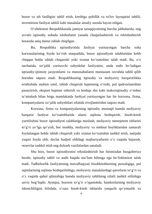 bozor va ish faolligini tahlil etish, kreditga qobillik va to'lov layoqatini tahlili,
investitsion faoliyat tahlili kabi masalalar amaliy asosda bayon etilgan.
O‘zbekiston Respublikasida jamiyat taraqqiyotining barcha jabhalarida, eng
avvalo  iqtisodiy  sohada  islohotlarni  yanada  chuqurlashtirish  va  erkinlashtirish
borasida aniq dastur ishlab chiqilgan.
Bu,  Respublika  iqtisodiyotida  faoliyat  yuritayotgan  barcha  soha
korxonalarining foyda ko‘rish maqsadida, bozor iqtisodiyoti  talablaridan kelib
chiqqan holda ishlab chiqarishi  yoki xizmat ko‘rsatishini  talab etadi. Bu, o‘z
navbatida,  xo‘jalik  yurituvchi  subyektlar  faoliyatini,  unda  sodir  bo‘ladigan
iqtisodiy-ijtimoiy jarayonlarni va munosabatlarni muntazam ravishda tahlil qilib
borishni  taqozo  etadi.  Respublikaning  iqtisodiy  va  moliyaviy  barqarorlikka
erishishida muhim omil, ishlab chiqarish hajmining o‘sishi, pul qadrsizlanishini
pasaytirish, eksport hajmini oshirish va boshqa shu kabi makroiqtisodiy o‘sishni
ta’minlash bilan birga mamlakatda faoliyat yuritayotgan har bir korxona, firma,
kompaniyalarni xo‘jalik subyektlari sifatida rivojlantirishni taqozo etadi. 
Korxona, firma va kompaniyalarning iqtisodiy mustaqil hamda moliyaviy
barqaror  faoliyat  ko‘rsatishlarida  ularni  oqilona  boshqarish,  hisob-kitob
yuritilishini bozor iqtisodiyoti talablariga moslash, moliyaviy menejment ishlarini
to‘g‘ri yo‘lga qo‘yish, bor moddiy, moliyaviy va mehnat boyliklaridan samarali
foydalangan holda ishlab chiqarish yoki xizmat ko‘rsatishni tashkil etish, natijada
yuqori foyda olib, davlat budjeti oldidagi majburiyatlarini o‘z vaqtida bajarish,
rezervlar tashkil etish eng dolzarb vazifalardan sanaladi.
Shu bois, bozor iqtisodiyotini erkinlashtirish har birimizdan buxgalteriya
hisobi, iqtisodiy tahlil va audit haqida ma’lum bilimga ega bo‘lishimizni talab
etadi. Tadbirkorlik faoliyatining muvaffaqiyati hisobkitoblarning puxtaligiga, pul
oqimlarining oqilona boshqarilishiga, moliyaviy masalalardagi qarorlarni to‘g‘ri va
o‘z vaqtida qabul qilinishiga hamda moliyaviy tahlilning sifatli tashkil etilishiga
uzviy bog‘liqdir. Ayniqsa, bozorni to‘g‘ri o‘rganishda, hamkorlarning moliyaviy
ishonchliligini  bilishda,  o‘zaro  hisob-kitob  ishlarida  yutqazib  qo‘ymaslik  va
6
